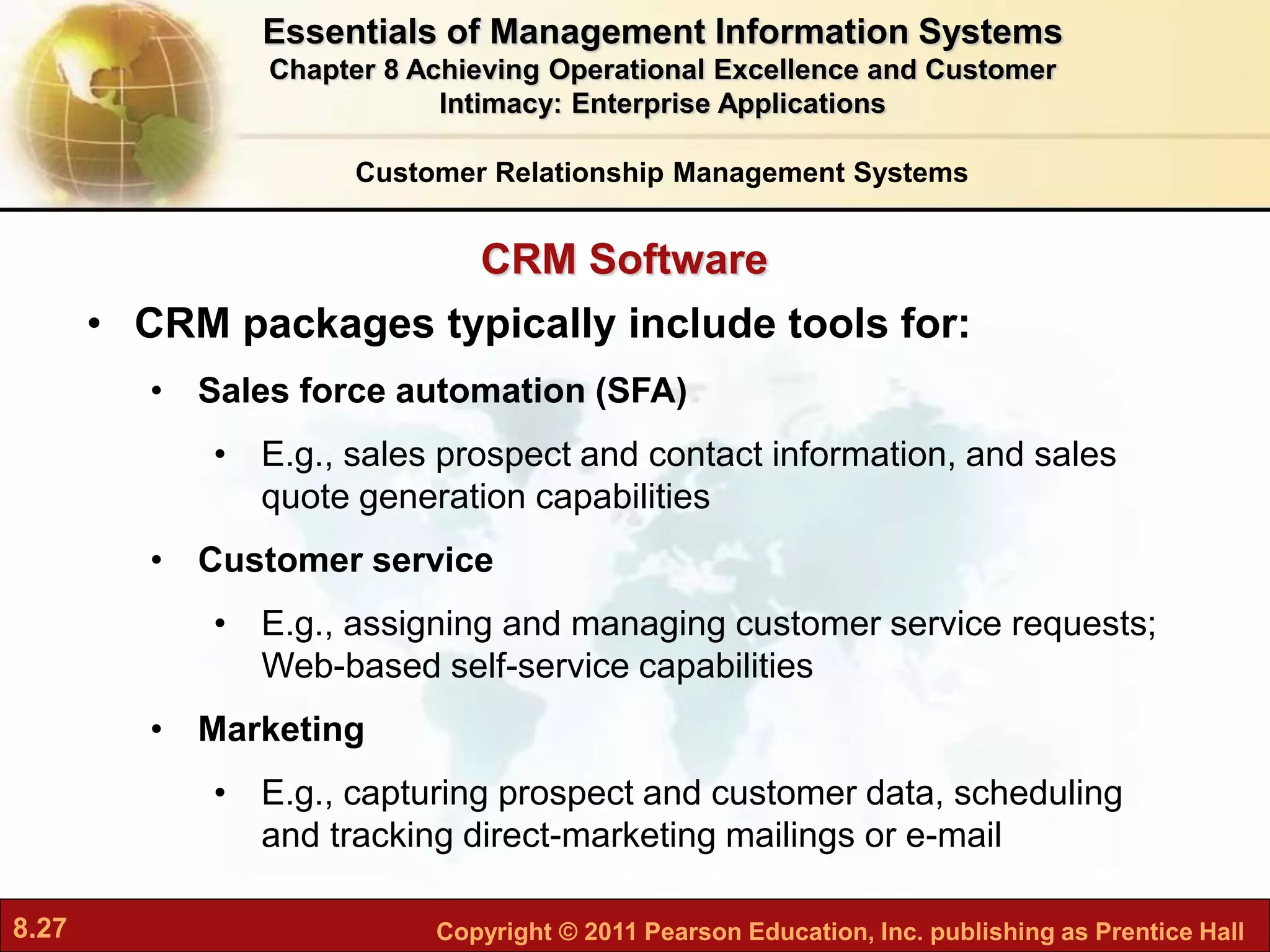 8.27 Copyright © 2011 Pearson Education, Inc. publishing as Prentice Hall
CRM Software
• CRM packages typically include tools for:
• Sales force automation (SFA)
• E.g., sales prospect and contact information, and sales
quote generation capabilities
• Customer service
• E.g., assigning and managing customer service requests;
Web-based self-service capabilities
• Marketing
• E.g., capturing prospect and customer data, scheduling
and tracking direct-marketing mailings or e-mail
Customer Relationship Management Systems
Essentials of Management Information Systems
Chapter 8 Achieving Operational Excellence and Customer
Intimacy: Enterprise Applications
 