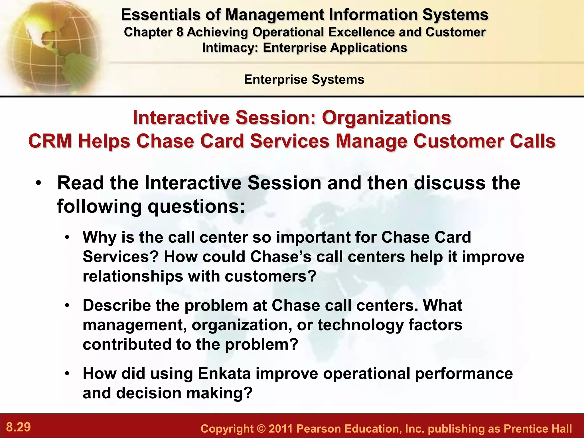 8.29 Copyright © 2011 Pearson Education, Inc. publishing as Prentice Hall
Interactive Session: Organizations
CRM Helps Chase Card Services Manage Customer Calls
• Read the Interactive Session and then discuss the
following questions:
• Why is the call center so important for Chase Card
Services? How could Chase’s call centers help it improve
relationships with customers?
• Describe the problem at Chase call centers. What
management, organization, or technology factors
contributed to the problem?
• How did using Enkata improve operational performance
and decision making?
Enterprise Systems
Essentials of Management Information Systems
Chapter 8 Achieving Operational Excellence and Customer
Intimacy: Enterprise Applications
 