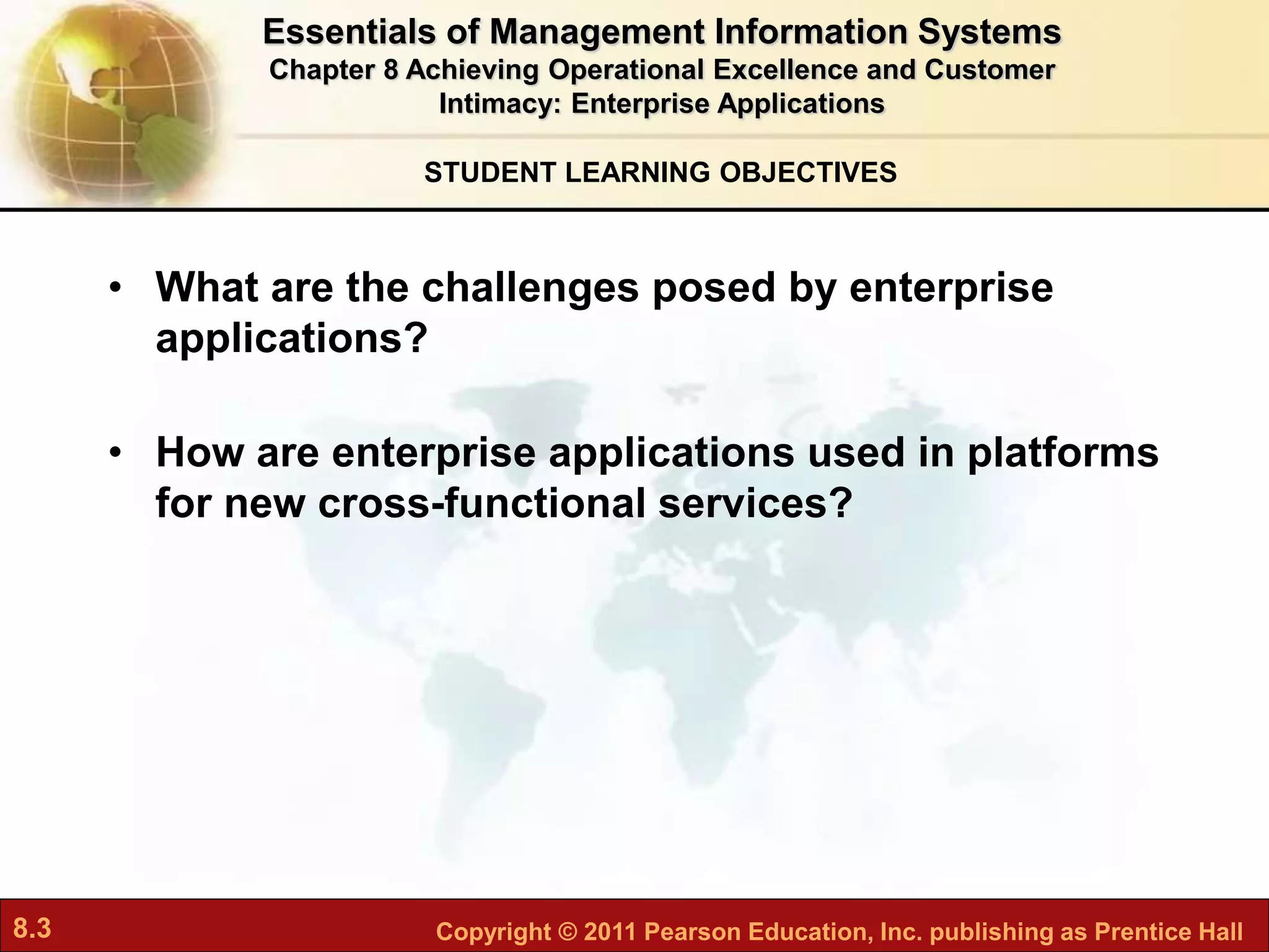 8.3 Copyright © 2011 Pearson Education, Inc. publishing as Prentice Hall
STUDENT LEARNING OBJECTIVES
• What are the challenges posed by enterprise
applications?
• How are enterprise applications used in platforms
for new cross-functional services?
Essentials of Management Information Systems
Chapter 8 Achieving Operational Excellence and Customer
Intimacy: Enterprise Applications
 