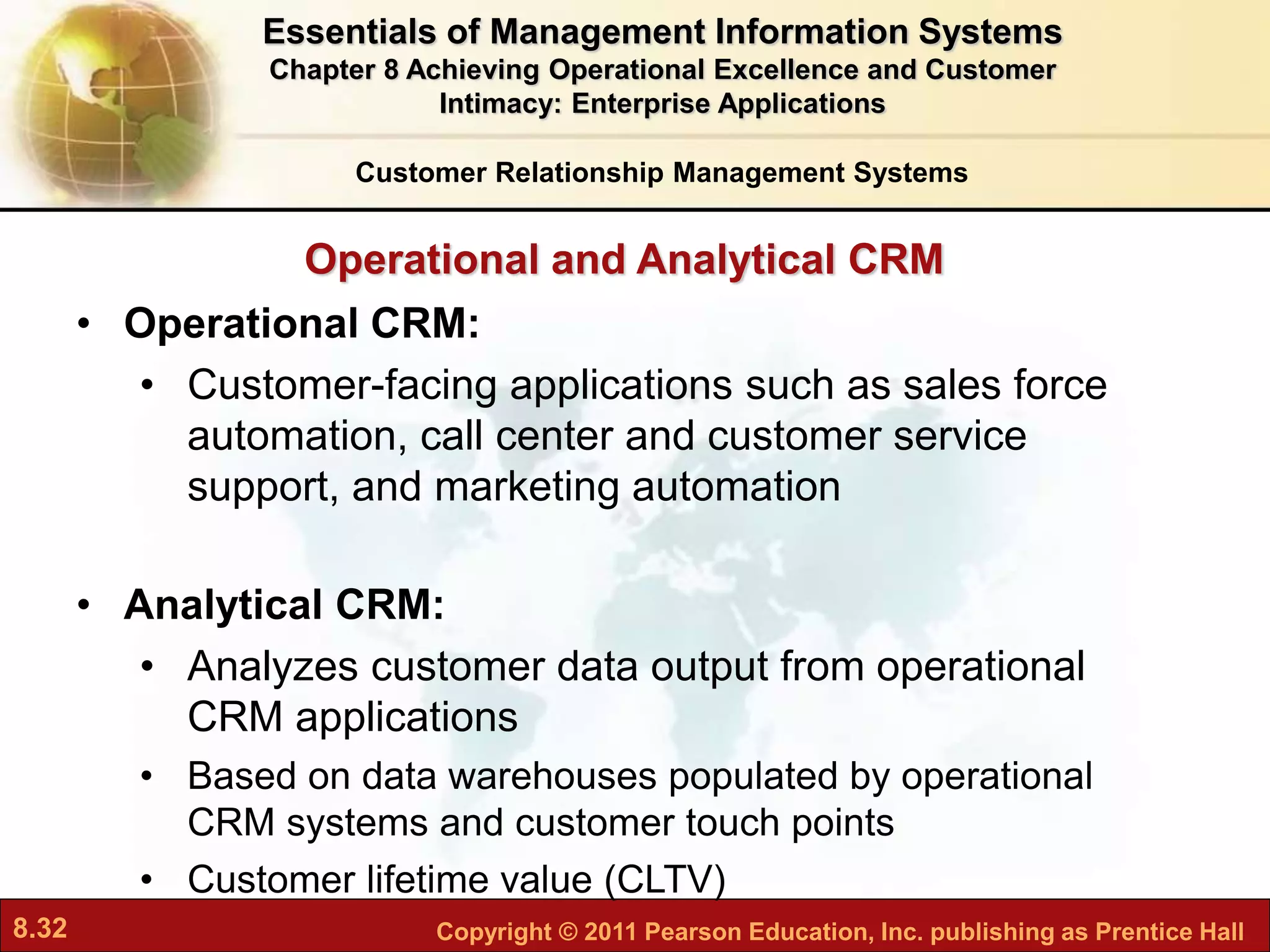 8.32 Copyright © 2011 Pearson Education, Inc. publishing as Prentice Hall
• Operational CRM:
• Customer-facing applications such as sales force
automation, call center and customer service
support, and marketing automation
• Analytical CRM:
• Analyzes customer data output from operational
CRM applications
• Based on data warehouses populated by operational
CRM systems and customer touch points
• Customer lifetime value (CLTV)
Customer Relationship Management Systems
Operational and Analytical CRM
Essentials of Management Information Systems
Chapter 8 Achieving Operational Excellence and Customer
Intimacy: Enterprise Applications
 