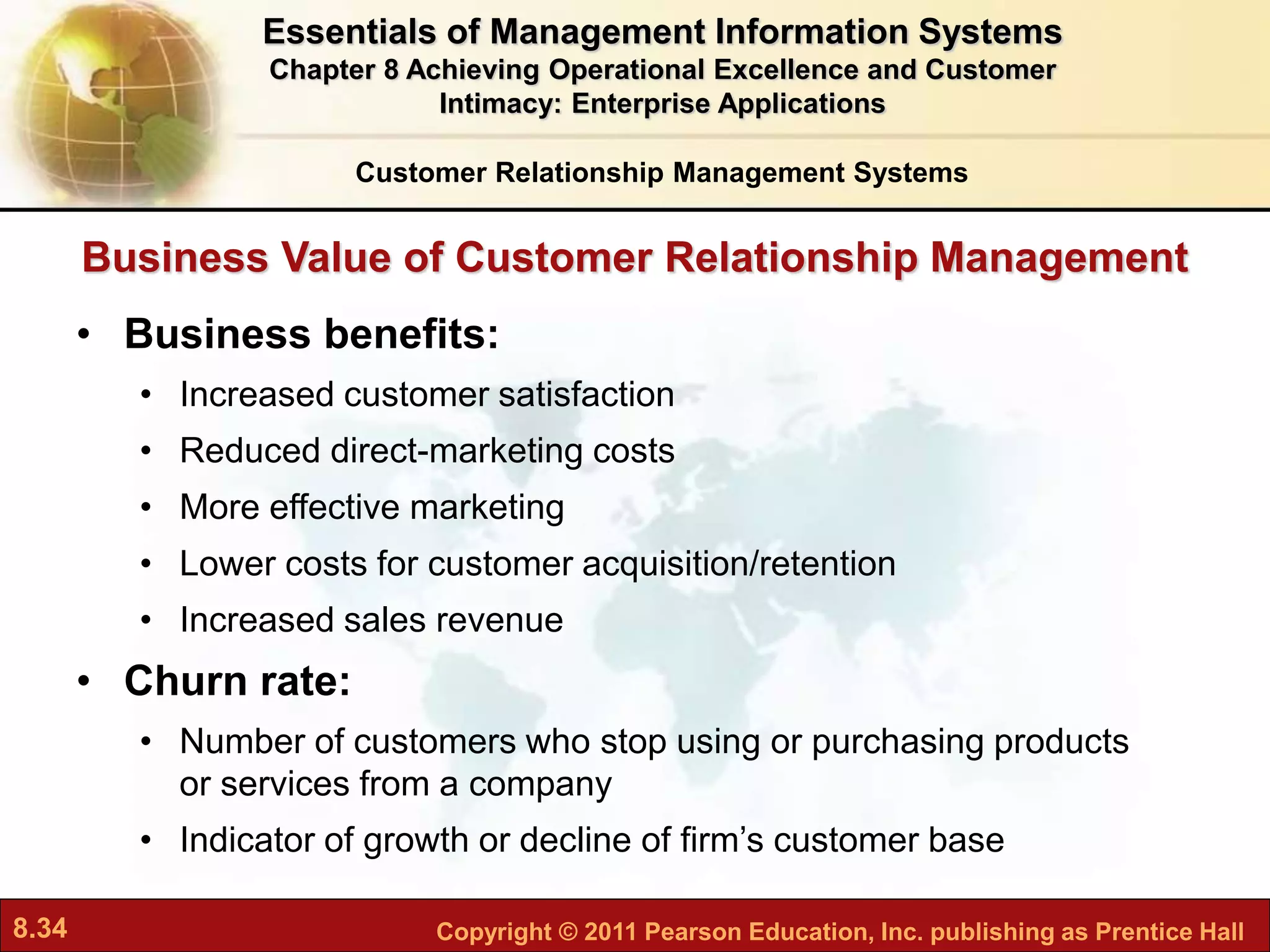 8.34 Copyright © 2011 Pearson Education, Inc. publishing as Prentice Hall
Business Value of Customer Relationship Management
• Business benefits:
• Increased customer satisfaction
• Reduced direct-marketing costs
• More effective marketing
• Lower costs for customer acquisition/retention
• Increased sales revenue
• Churn rate:
• Number of customers who stop using or purchasing products
or services from a company
• Indicator of growth or decline of firm’s customer base
Customer Relationship Management Systems
Essentials of Management Information Systems
Chapter 8 Achieving Operational Excellence and Customer
Intimacy: Enterprise Applications
 