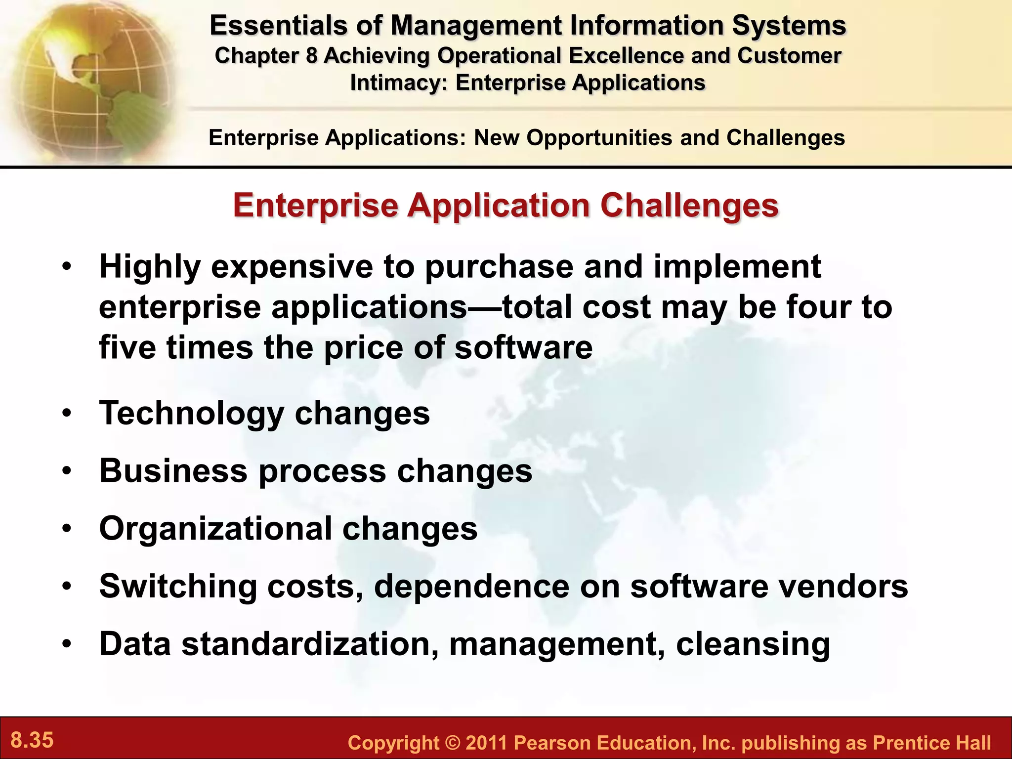 8.35 Copyright © 2011 Pearson Education, Inc. publishing as Prentice Hall
Enterprise Application Challenges
• Highly expensive to purchase and implement
enterprise applications—total cost may be four to
five times the price of software
• Technology changes
• Business process changes
• Organizational changes
• Switching costs, dependence on software vendors
• Data standardization, management, cleansing
Enterprise Applications: New Opportunities and Challenges
Essentials of Management Information Systems
Chapter 8 Achieving Operational Excellence and Customer
Intimacy: Enterprise Applications
 