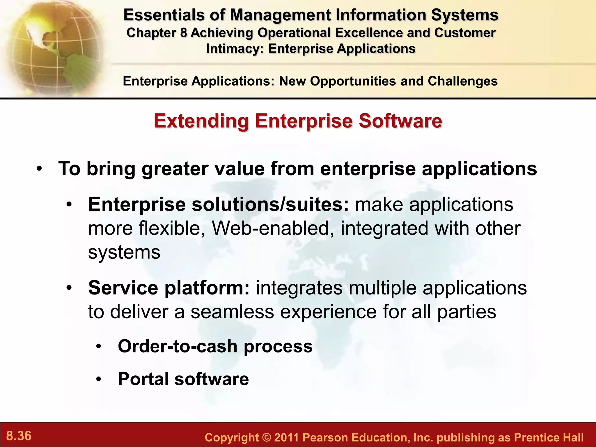 8.36 Copyright © 2011 Pearson Education, Inc. publishing as Prentice Hall
• To bring greater value from enterprise applications
• Enterprise solutions/suites: make applications
more flexible, Web-enabled, integrated with other
systems
• Service platform: integrates multiple applications
to deliver a seamless experience for all parties
• Order-to-cash process
• Portal software
Enterprise Applications: New Opportunities and Challenges
Extending Enterprise Software
Essentials of Management Information Systems
Chapter 8 Achieving Operational Excellence and Customer
Intimacy: Enterprise Applications
 