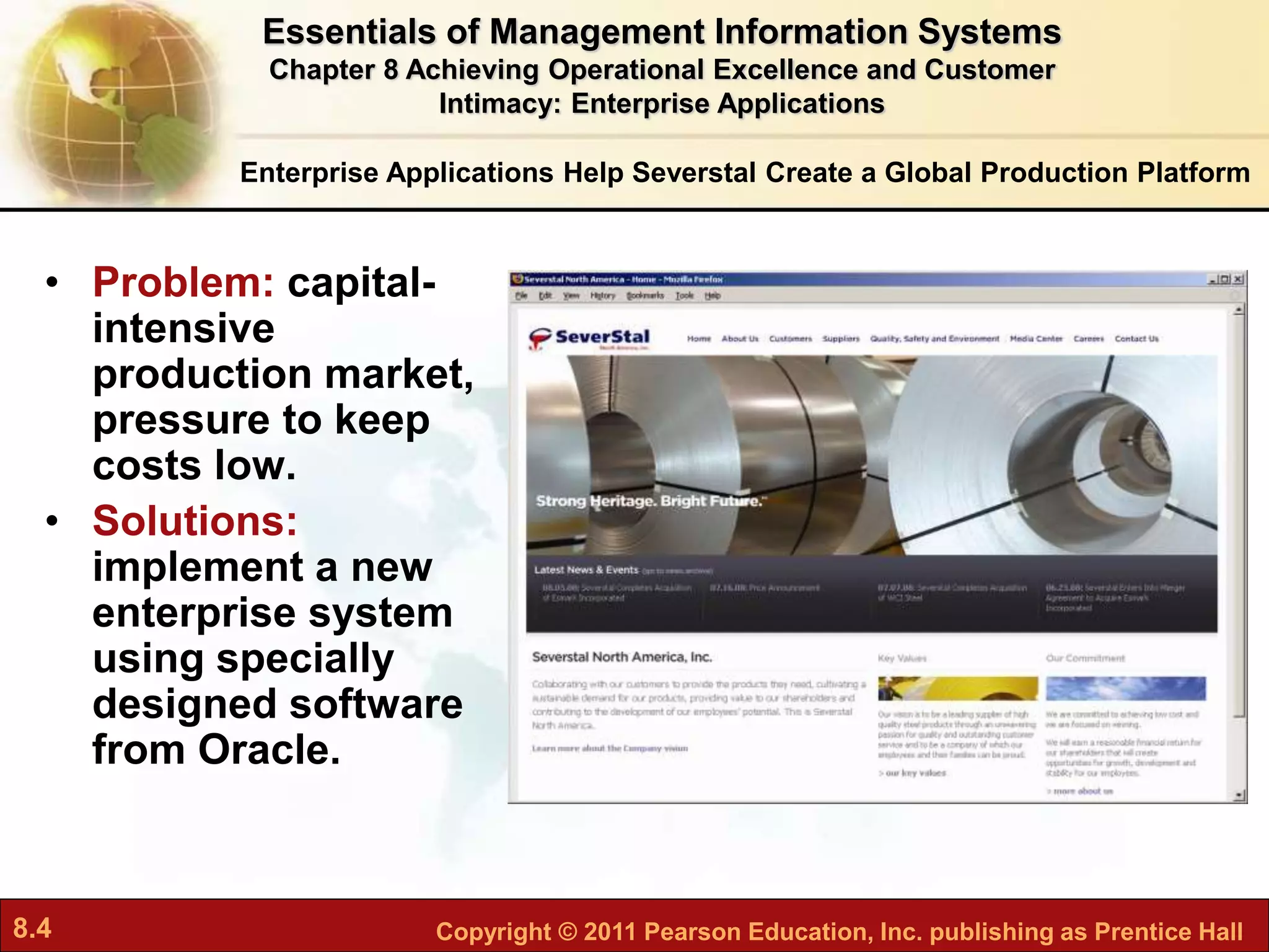 8.4 Copyright © 2011 Pearson Education, Inc. publishing as Prentice Hall
Enterprise Applications Help Severstal Create a Global Production Platform
• Problem: capital-
intensive
production market,
pressure to keep
costs low.
• Solutions:
implement a new
enterprise system
using specially
designed software
from Oracle.
Essentials of Management Information Systems
Chapter 8 Achieving Operational Excellence and Customer
Intimacy: Enterprise Applications
 