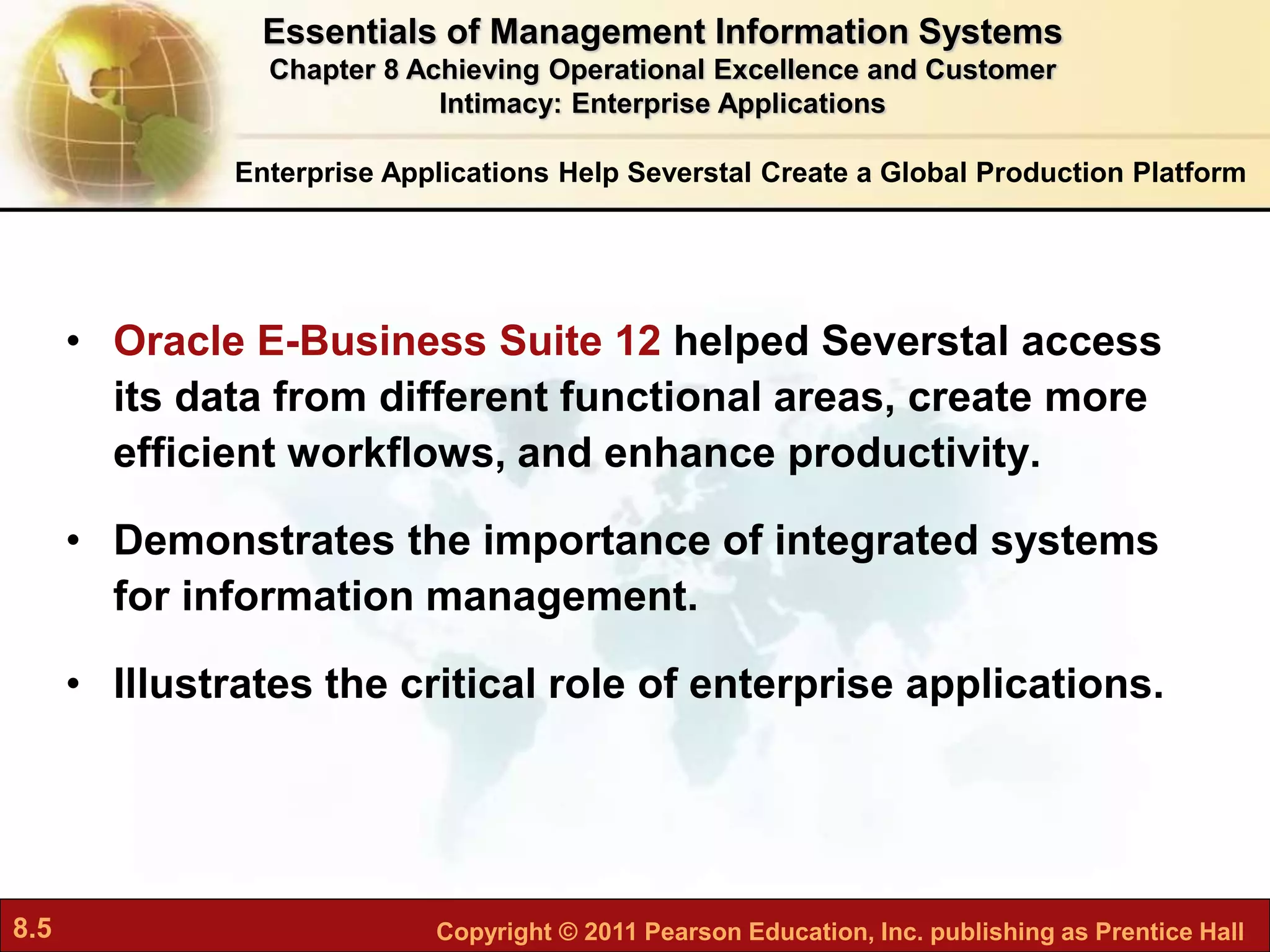 8.5 Copyright © 2011 Pearson Education, Inc. publishing as Prentice Hall
Enterprise Applications Help Severstal Create a Global Production Platform
• Oracle E-Business Suite 12 helped Severstal access
its data from different functional areas, create more
efficient workflows, and enhance productivity.
• Demonstrates the importance of integrated systems
for information management.
• Illustrates the critical role of enterprise applications.
Essentials of Management Information Systems
Chapter 8 Achieving Operational Excellence and Customer
Intimacy: Enterprise Applications
 
