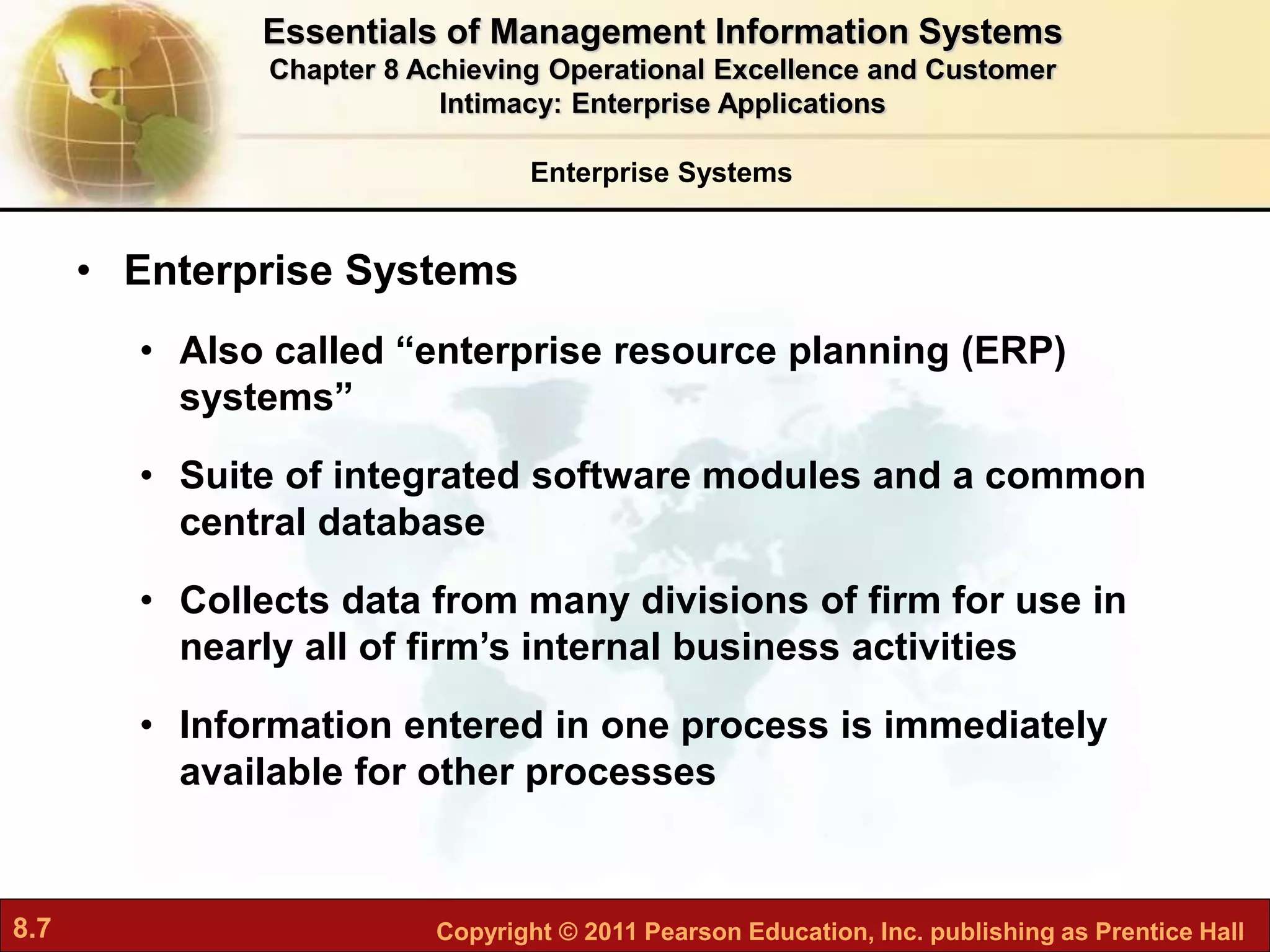 8.7 Copyright © 2011 Pearson Education, Inc. publishing as Prentice Hall
Enterprise Systems
• Enterprise Systems
• Also called “enterprise resource planning (ERP)
systems”
• Suite of integrated software modules and a common
central database
• Collects data from many divisions of firm for use in
nearly all of firm’s internal business activities
• Information entered in one process is immediately
available for other processes
Essentials of Management Information Systems
Chapter 8 Achieving Operational Excellence and Customer
Intimacy: Enterprise Applications
 
