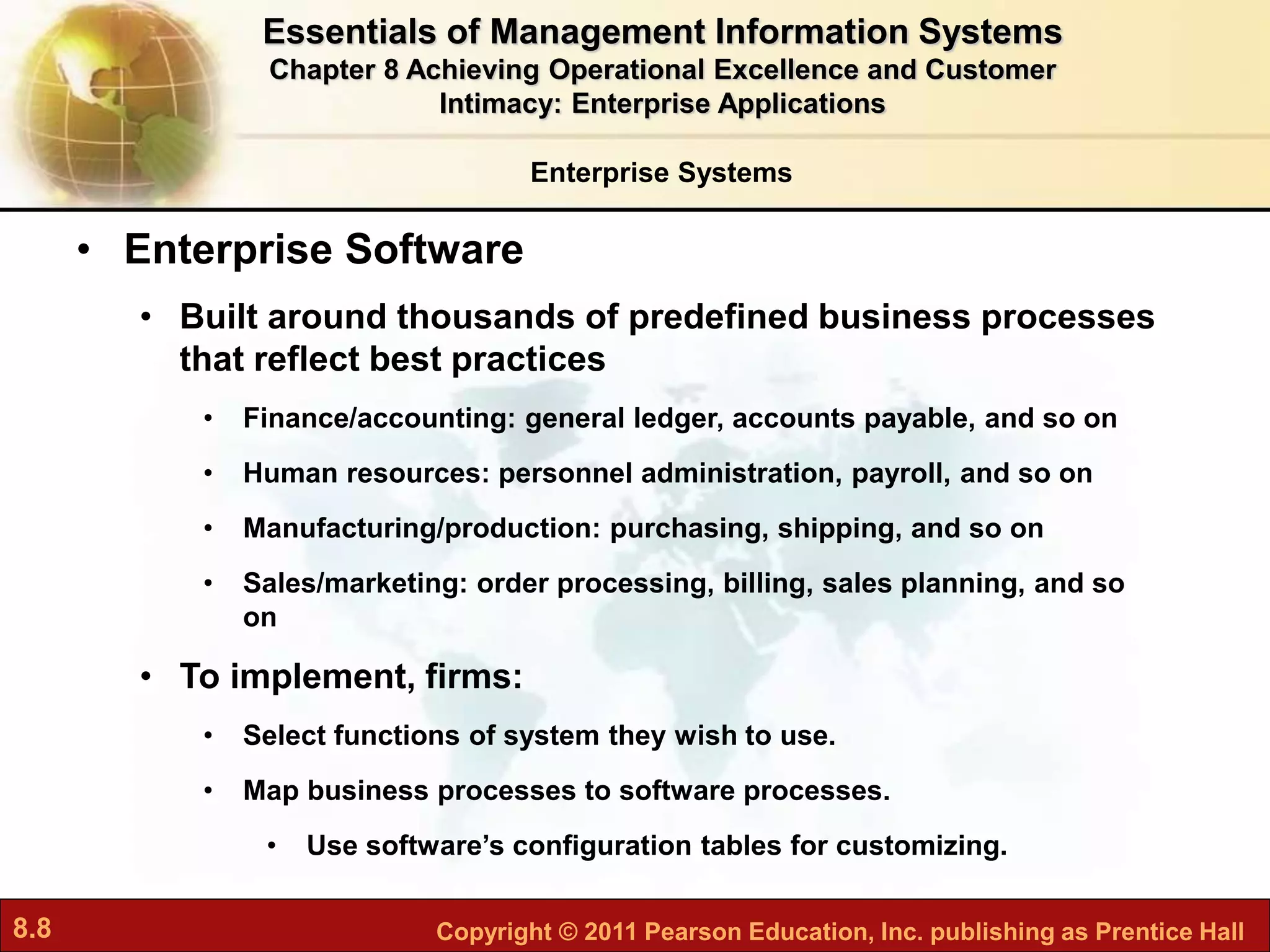 8.8 Copyright © 2011 Pearson Education, Inc. publishing as Prentice Hall
Enterprise Systems
• Enterprise Software
• Built around thousands of predefined business processes
that reflect best practices
• Finance/accounting: general ledger, accounts payable, and so on
• Human resources: personnel administration, payroll, and so on
• Manufacturing/production: purchasing, shipping, and so on
• Sales/marketing: order processing, billing, sales planning, and so
on
• To implement, firms:
• Select functions of system they wish to use.
• Map business processes to software processes.
• Use software’s configuration tables for customizing.
Essentials of Management Information Systems
Chapter 8 Achieving Operational Excellence and Customer
Intimacy: Enterprise Applications
 