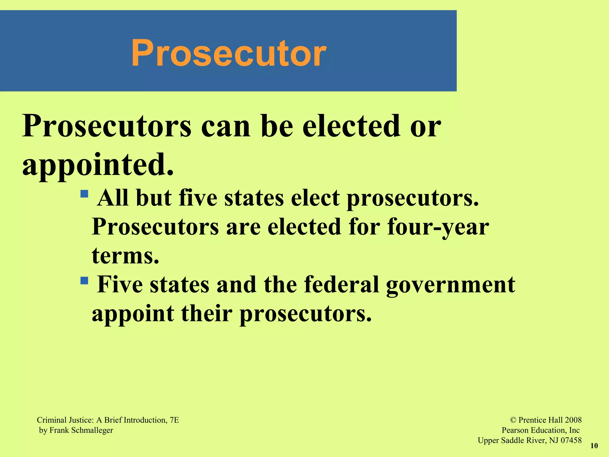 © Prentice Hall 2008
Pearson Education, Inc
Upper Saddle River, NJ 07458
Criminal Justice: A Brief Introduction, 7E
by Frank Schmalleger
10
Prosecutors can be elected or
appointed.
 All but five states elect prosecutors.
Prosecutors are elected for four-year
terms.
 Five states and the federal government
appoint their prosecutors.
Prosecutor
 