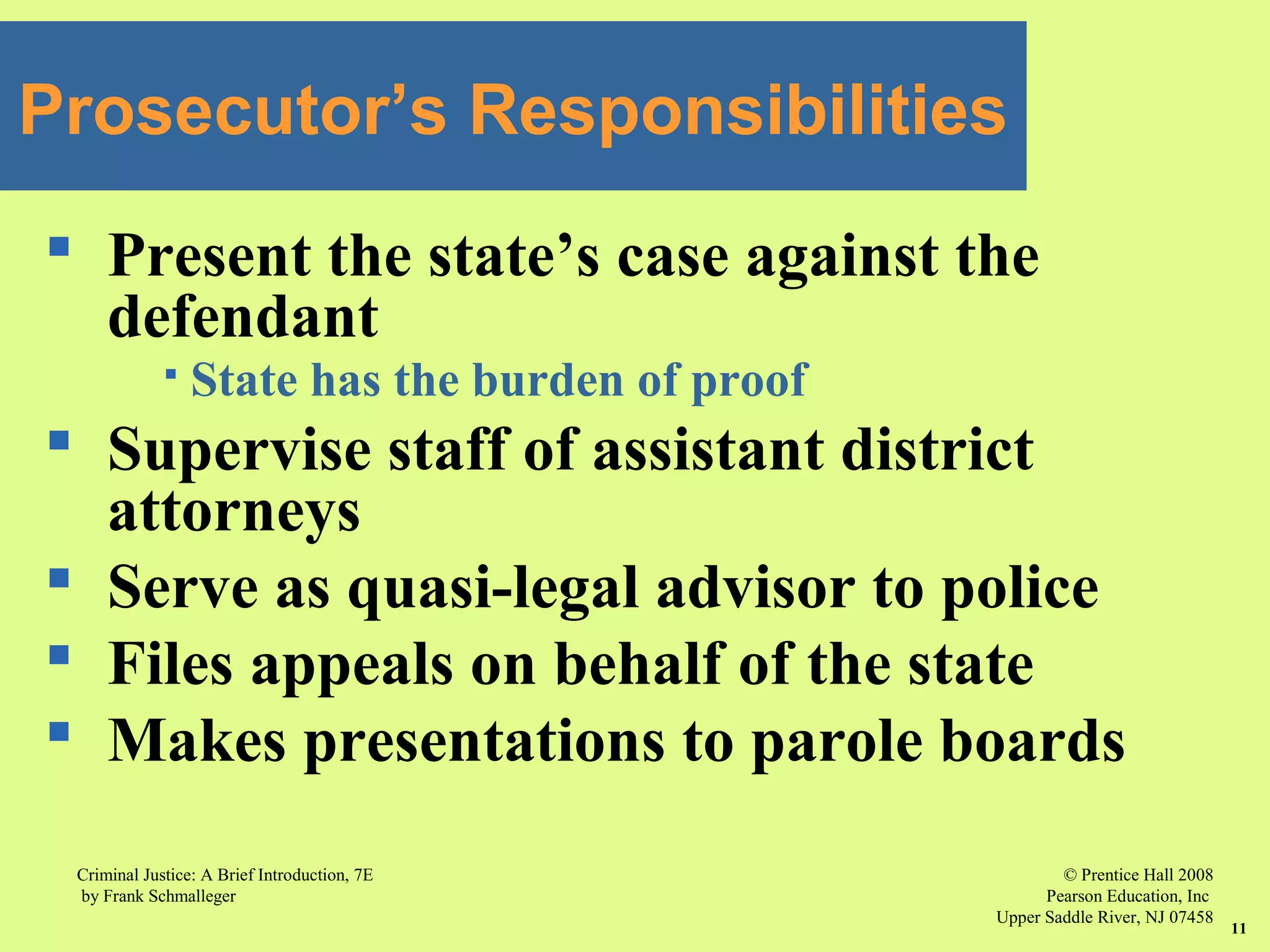 © Prentice Hall 2008
Pearson Education, Inc
Upper Saddle River, NJ 07458
Criminal Justice: A Brief Introduction, 7E
by Frank Schmalleger
11
 Present the state’s case against the
defendant
 State has the burden of proof
 Supervise staff of assistant district
attorneys
 Serve as quasi-legal advisor to police
 Files appeals on behalf of the state
 Makes presentations to parole boards
Prosecutor’s Responsibilities
 