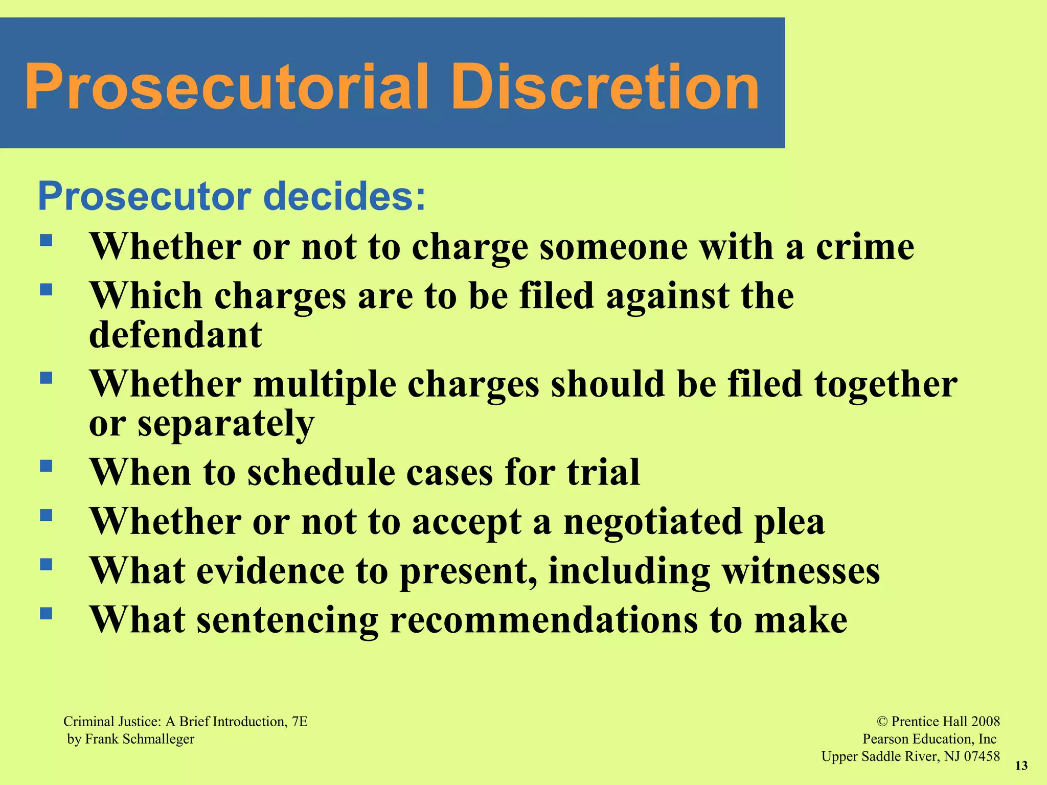 © Prentice Hall 2008
Pearson Education, Inc
Upper Saddle River, NJ 07458
Criminal Justice: A Brief Introduction, 7E
by Frank Schmalleger
13
Prosecutor decides:
 Whether or not to charge someone with a crime
 Which charges are to be filed against the
defendant
 Whether multiple charges should be filed together
or separately
 When to schedule cases for trial
 Whether or not to accept a negotiated plea
 What evidence to present, including witnesses
 What sentencing recommendations to make
Prosecutorial Discretion
 