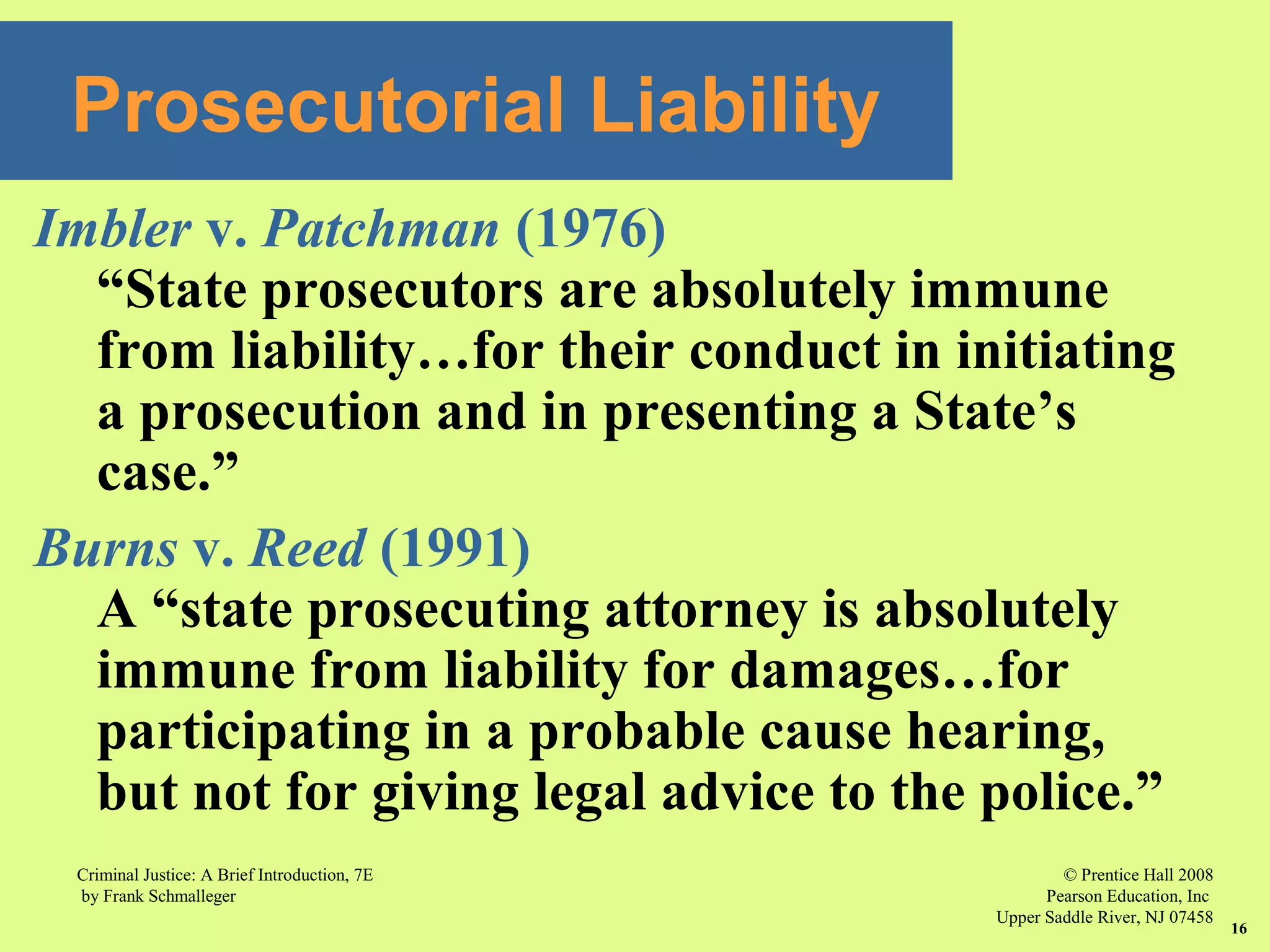 © Prentice Hall 2008
Pearson Education, Inc
Upper Saddle River, NJ 07458
Criminal Justice: A Brief Introduction, 7E
by Frank Schmalleger
16
Imbler v. Patchman (1976)
“State prosecutors are absolutely immune
from liability…for their conduct in initiating
a prosecution and in presenting a State’s
case.”
Burns v. Reed (1991)
A “state prosecuting attorney is absolutely
immune from liability for damages…for
participating in a probable cause hearing,
but not for giving legal advice to the police.”
Prosecutorial Liability
 