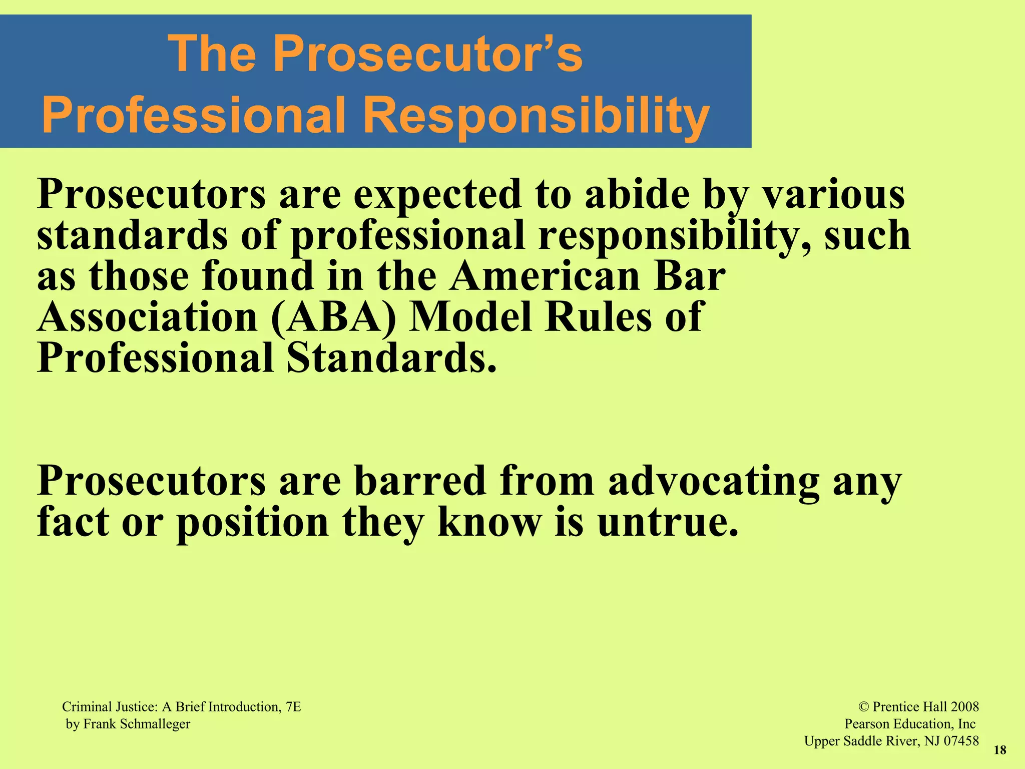 © Prentice Hall 2008
Pearson Education, Inc
Upper Saddle River, NJ 07458
Criminal Justice: A Brief Introduction, 7E
by Frank Schmalleger
18
The Prosecutor’s
Professional Responsibility
Prosecutors are expected to abide by various
standards of professional responsibility, such
as those found in the American Bar
Association (ABA) Model Rules of
Professional Standards.
Prosecutors are barred from advocating any
fact or position they know is untrue.
 