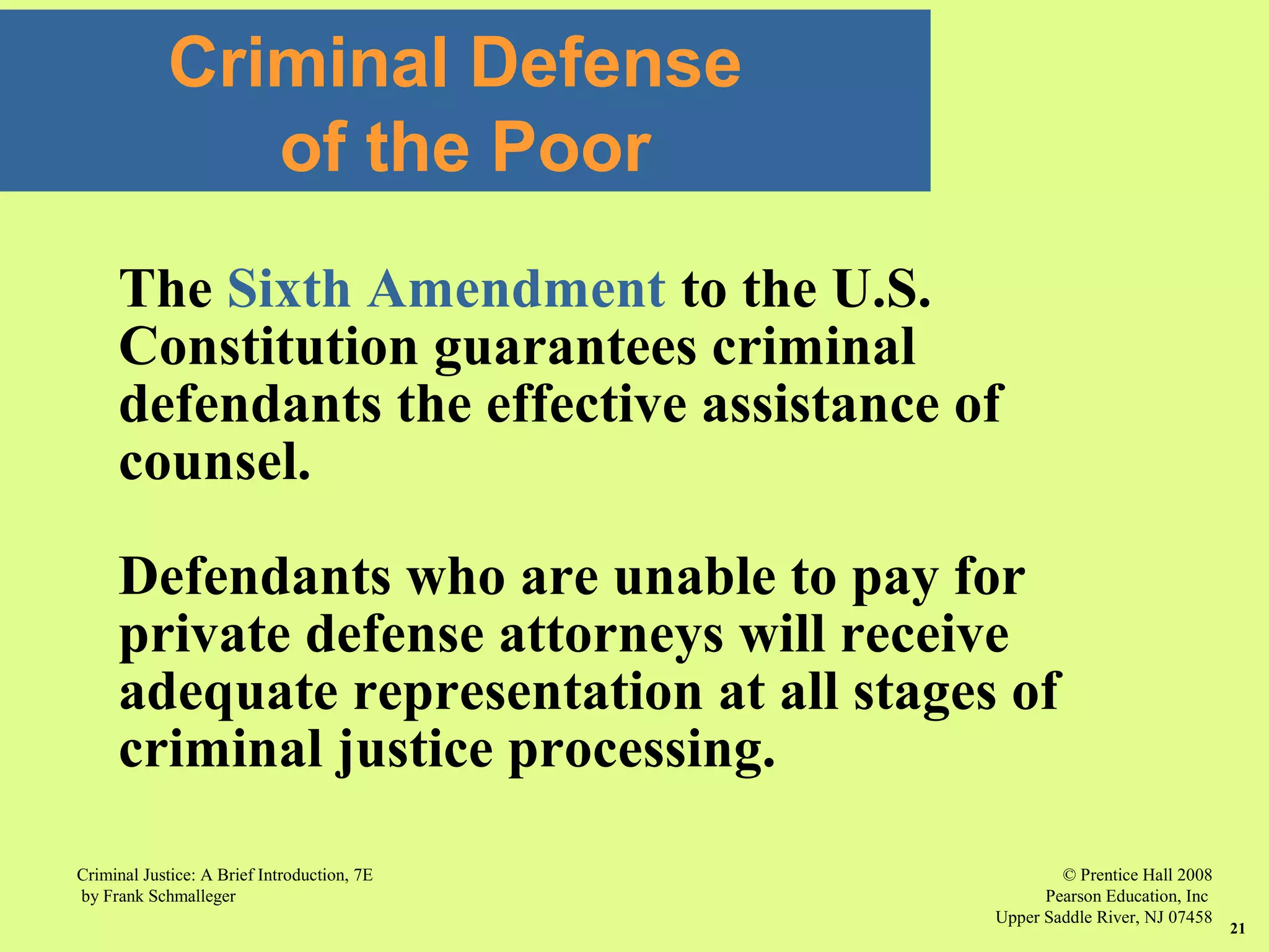 © Prentice Hall 2008
Pearson Education, Inc
Upper Saddle River, NJ 07458
Criminal Justice: A Brief Introduction, 7E
by Frank Schmalleger
21
Criminal Defense
of the Poor
The Sixth Amendment to the U.S.
Constitution guarantees criminal
defendants the effective assistance of
counsel.
Defendants who are unable to pay for
private defense attorneys will receive
adequate representation at all stages of
criminal justice processing.
 