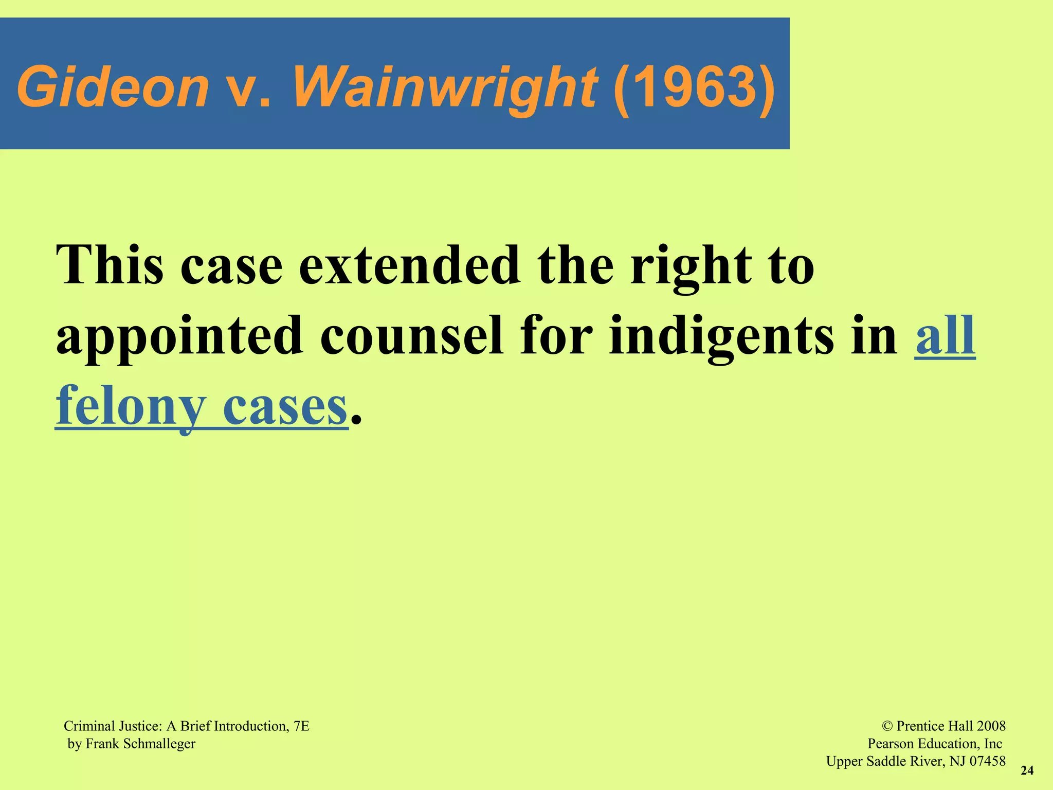 © Prentice Hall 2008
Pearson Education, Inc
Upper Saddle River, NJ 07458
Criminal Justice: A Brief Introduction, 7E
by Frank Schmalleger
24
This case extended the right to
appointed counsel for indigents in all
felony cases.
Gideon v. Wainwright (1963)
 