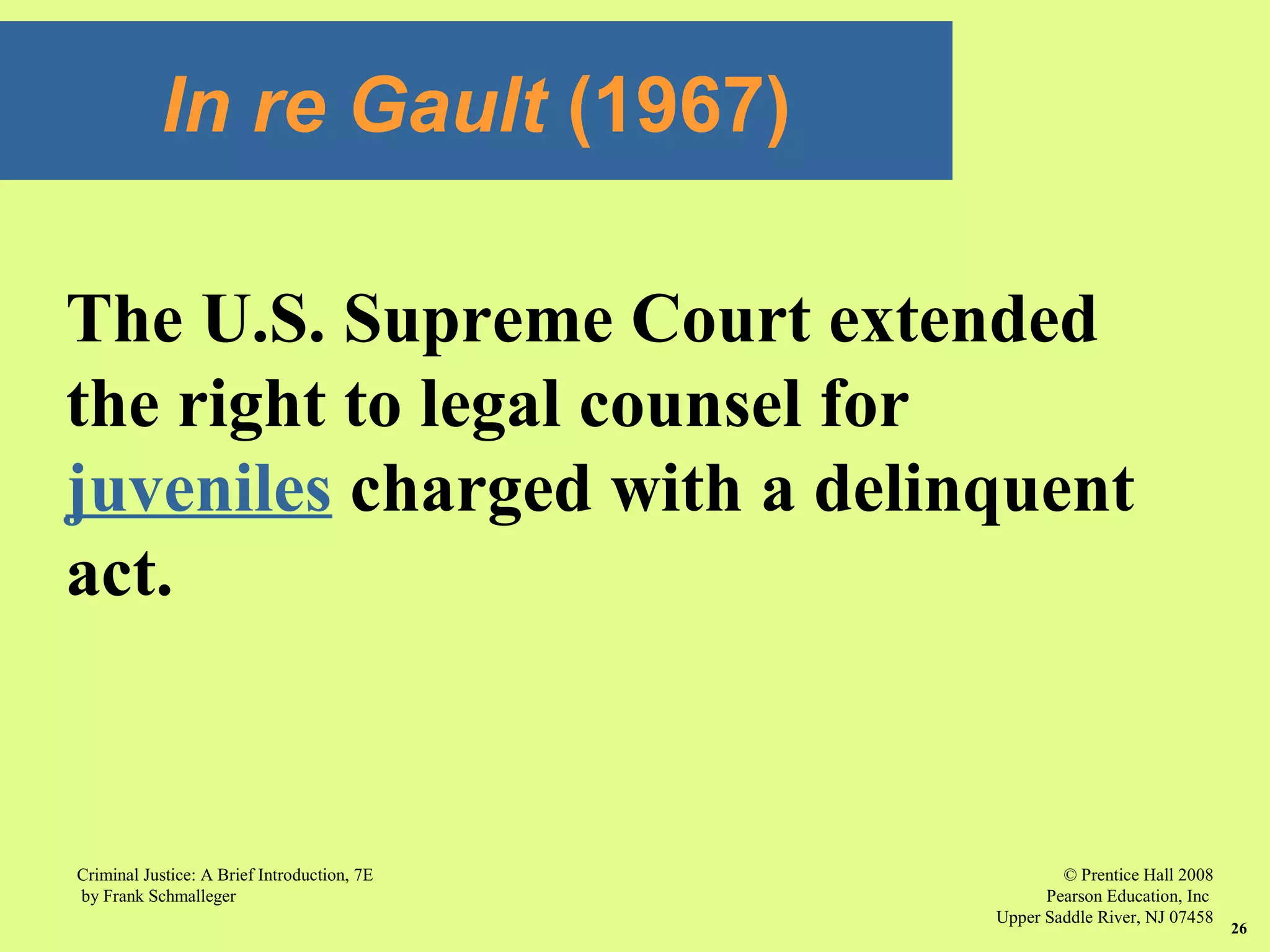 © Prentice Hall 2008
Pearson Education, Inc
Upper Saddle River, NJ 07458
Criminal Justice: A Brief Introduction, 7E
by Frank Schmalleger
26
The U.S. Supreme Court extended
the right to legal counsel for
juveniles charged with a delinquent
act.
In re Gault (1967)
 