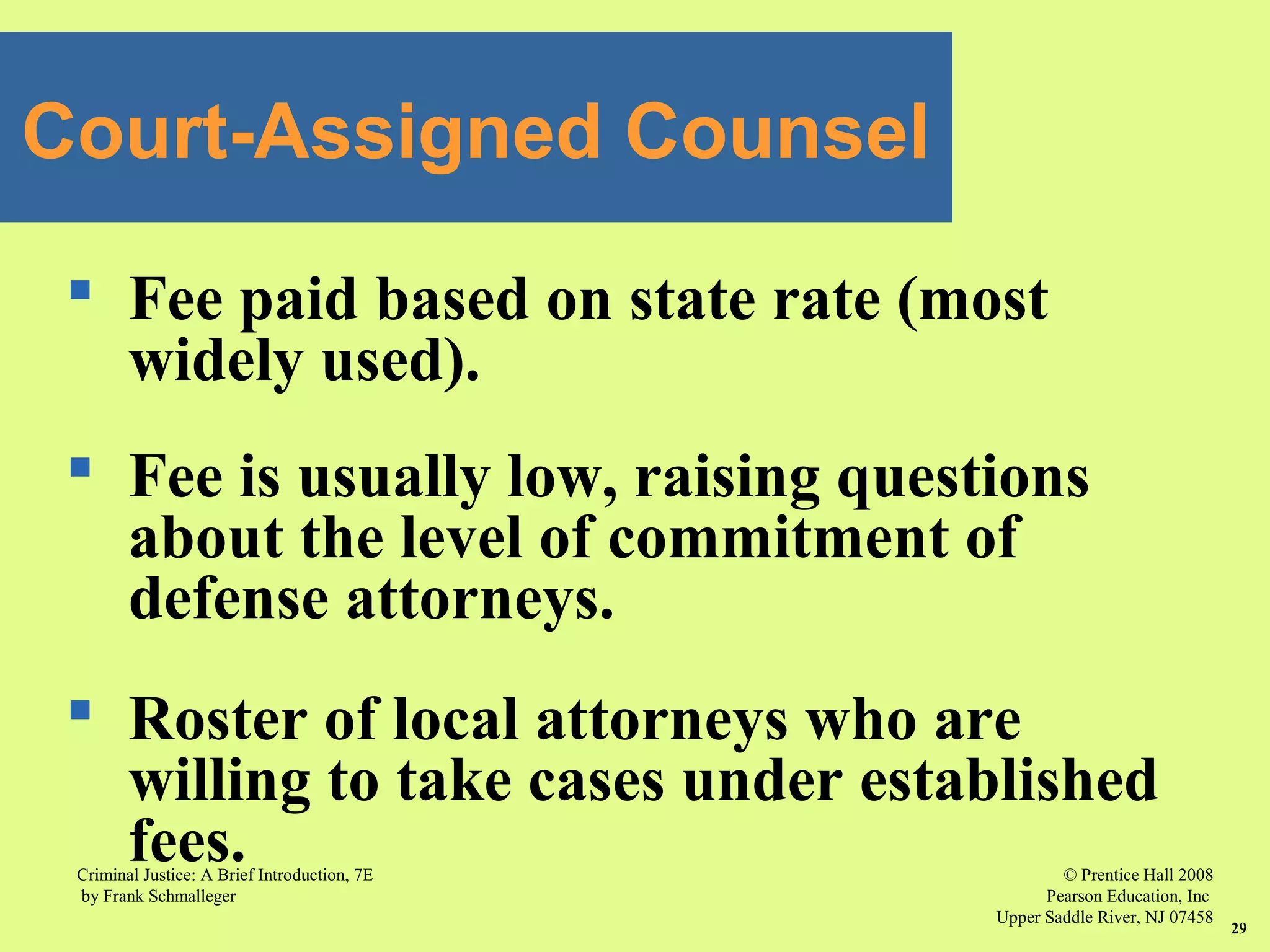 © Prentice Hall 2008
Pearson Education, Inc
Upper Saddle River, NJ 07458
Criminal Justice: A Brief Introduction, 7E
by Frank Schmalleger
29
 Fee paid based on state rate (most
widely used).
 Fee is usually low, raising questions
about the level of commitment of
defense attorneys.
 Roster of local attorneys who are
willing to take cases under established
fees.
Court-Assigned Counsel
 