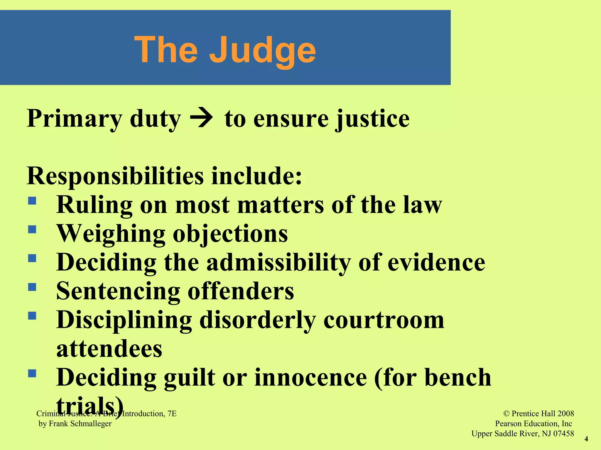 © Prentice Hall 2008
Pearson Education, Inc
Upper Saddle River, NJ 07458
Criminal Justice: A Brief Introduction, 7E
by Frank Schmalleger
4
Primary duty  to ensure justice
Responsibilities include:
 Ruling on most matters of the law
 Weighing objections
 Deciding the admissibility of evidence
 Sentencing offenders
 Disciplining disorderly courtroom
attendees
 Deciding guilt or innocence (for bench
trials)
The Judge
 