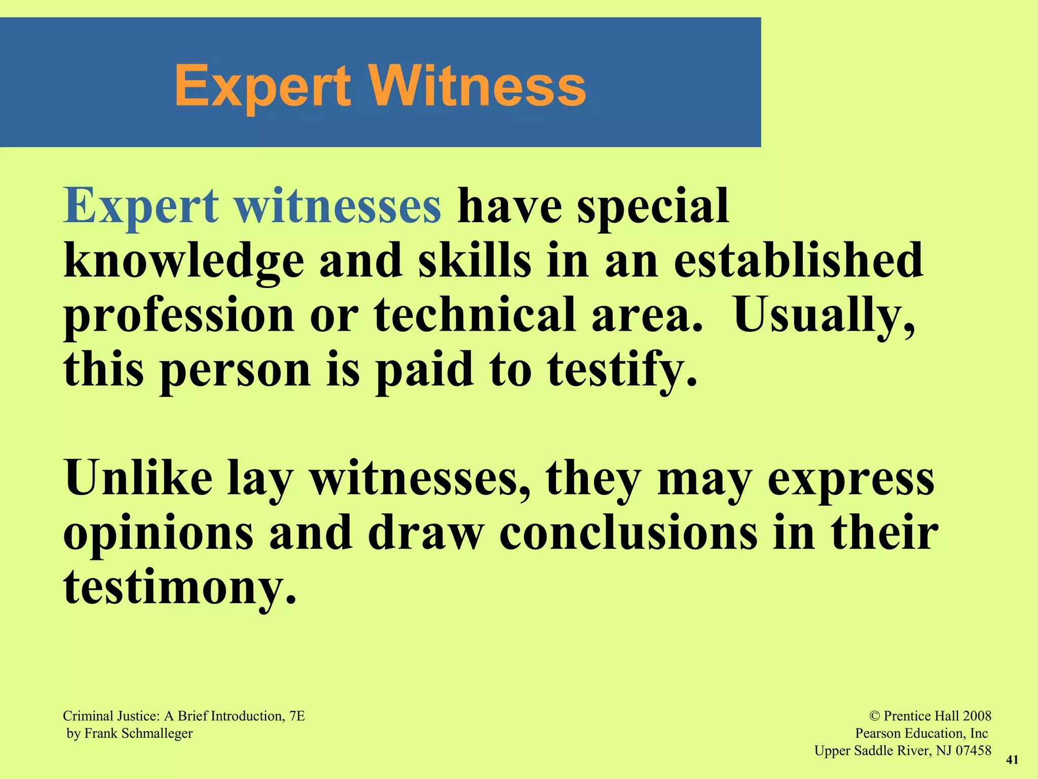 © Prentice Hall 2008
Pearson Education, Inc
Upper Saddle River, NJ 07458
Criminal Justice: A Brief Introduction, 7E
by Frank Schmalleger
41
Expert Witness
Expert witnesses have special
knowledge and skills in an established
profession or technical area. Usually,
this person is paid to testify.
Unlike lay witnesses, they may express
opinions and draw conclusions in their
testimony.
 