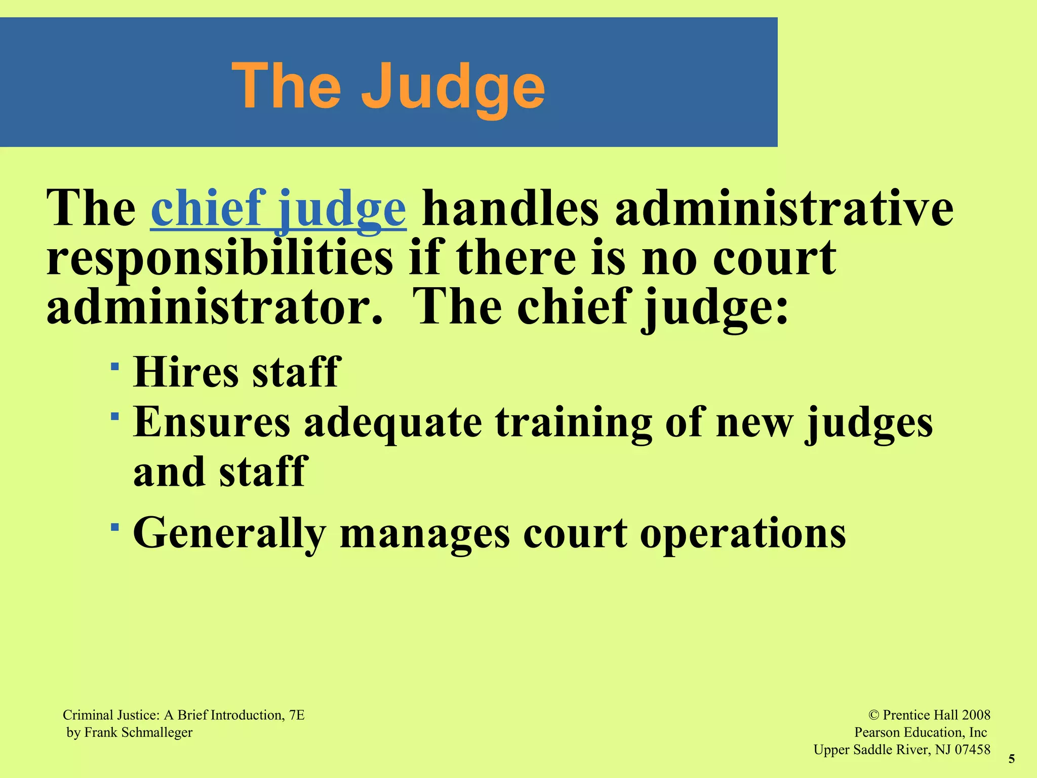 © Prentice Hall 2008
Pearson Education, Inc
Upper Saddle River, NJ 07458
Criminal Justice: A Brief Introduction, 7E
by Frank Schmalleger
5
The chief judge handles administrative
responsibilities if there is no court
administrator. The chief judge:
 Hires staff
 Ensures adequate training of new judges
and staff
 Generally manages court operations
The Judge
 
