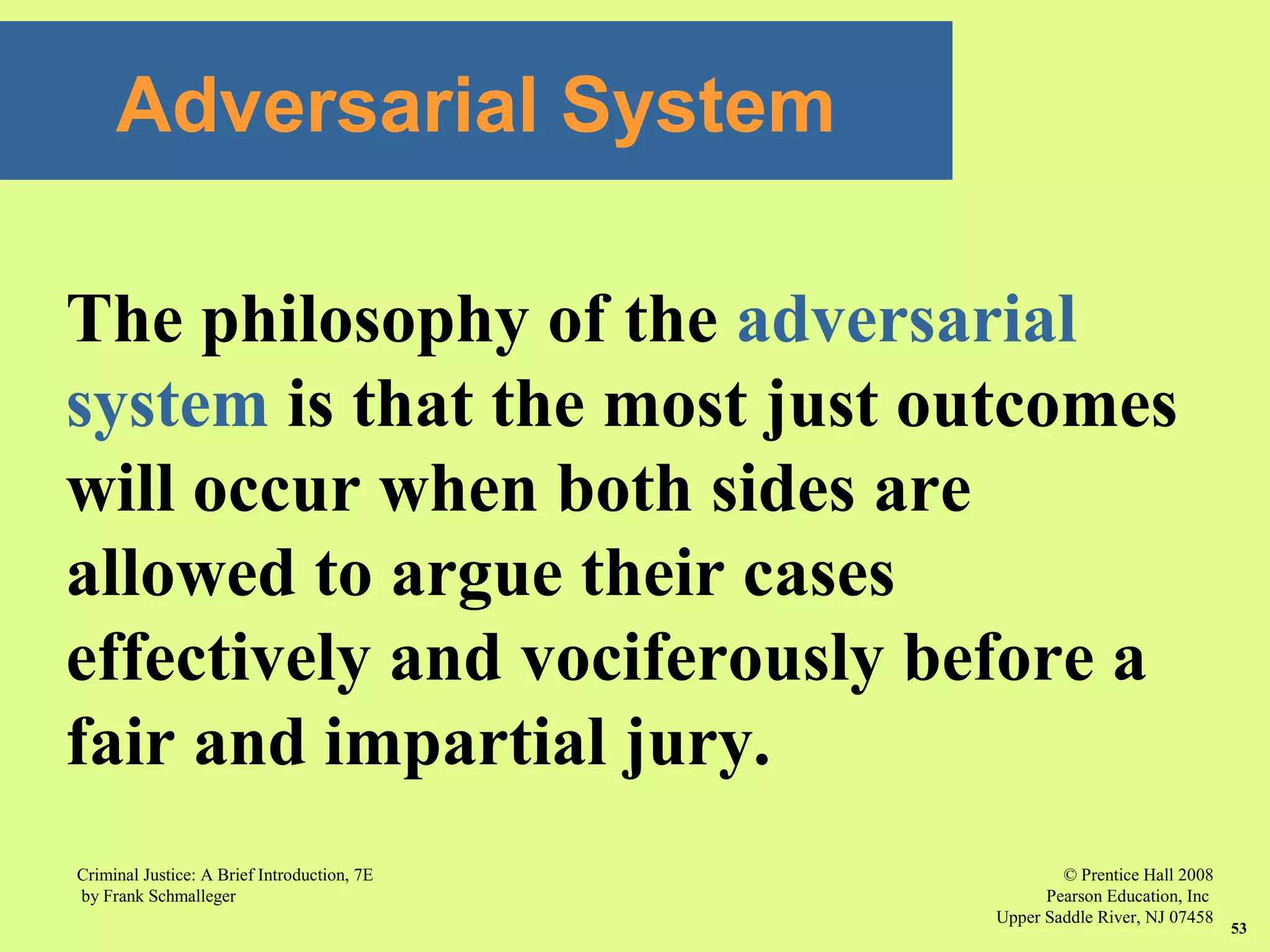 © Prentice Hall 2008
Pearson Education, Inc
Upper Saddle River, NJ 07458
Criminal Justice: A Brief Introduction, 7E
by Frank Schmalleger
53
The philosophy of the adversarial
system is that the most just outcomes
will occur when both sides are
allowed to argue their cases
effectively and vociferously before a
fair and impartial jury.
Adversarial System
 