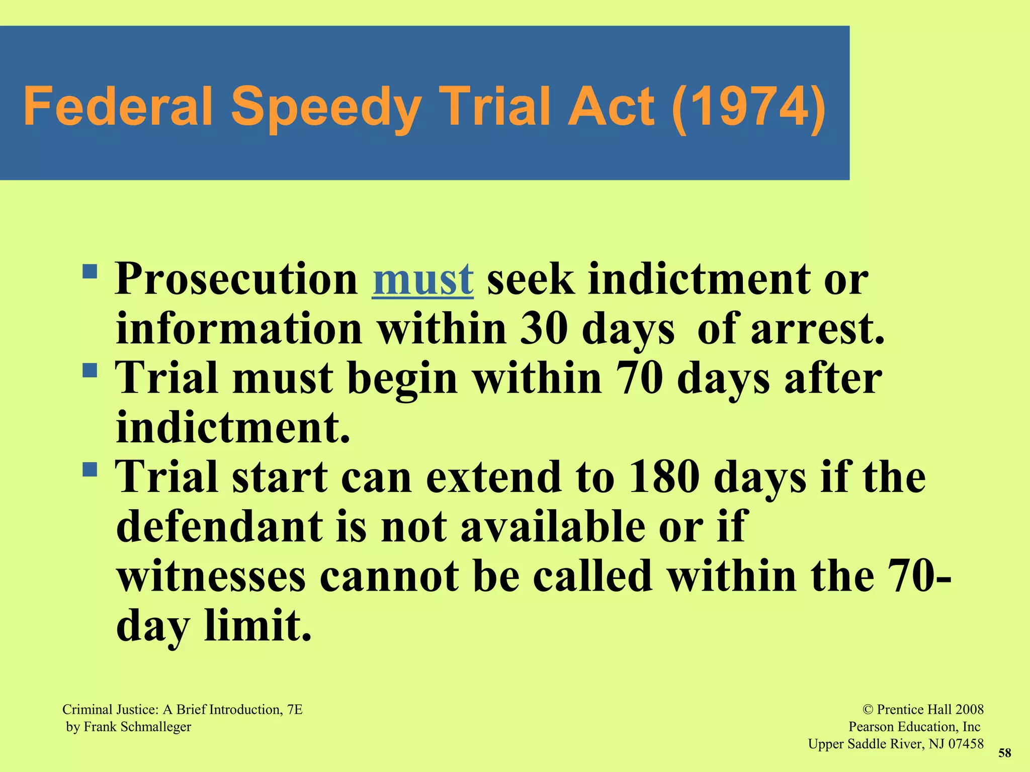© Prentice Hall 2008
Pearson Education, Inc
Upper Saddle River, NJ 07458
Criminal Justice: A Brief Introduction, 7E
by Frank Schmalleger
58
Federal Speedy Trial Act (1974)
 Prosecution must seek indictment or
information within 30 days of arrest.
 Trial must begin within 70 days after
indictment.
 Trial start can extend to 180 days if the
defendant is not available or if
witnesses cannot be called within the 70-
day limit.
 