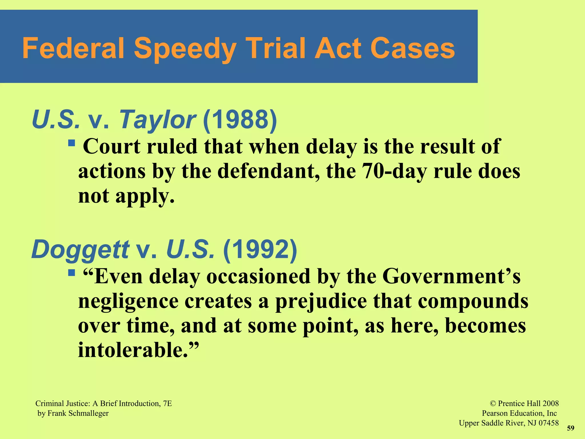 © Prentice Hall 2008
Pearson Education, Inc
Upper Saddle River, NJ 07458
Criminal Justice: A Brief Introduction, 7E
by Frank Schmalleger
59
U.S. v. Taylor (1988)
 Court ruled that when delay is the result of
actions by the defendant, the 70-day rule does
not apply.
Doggett v. U.S. (1992)
 “Even delay occasioned by the Government’s
negligence creates a prejudice that compounds
over time, and at some point, as here, becomes
intolerable.”
Federal Speedy Trial Act Cases
 