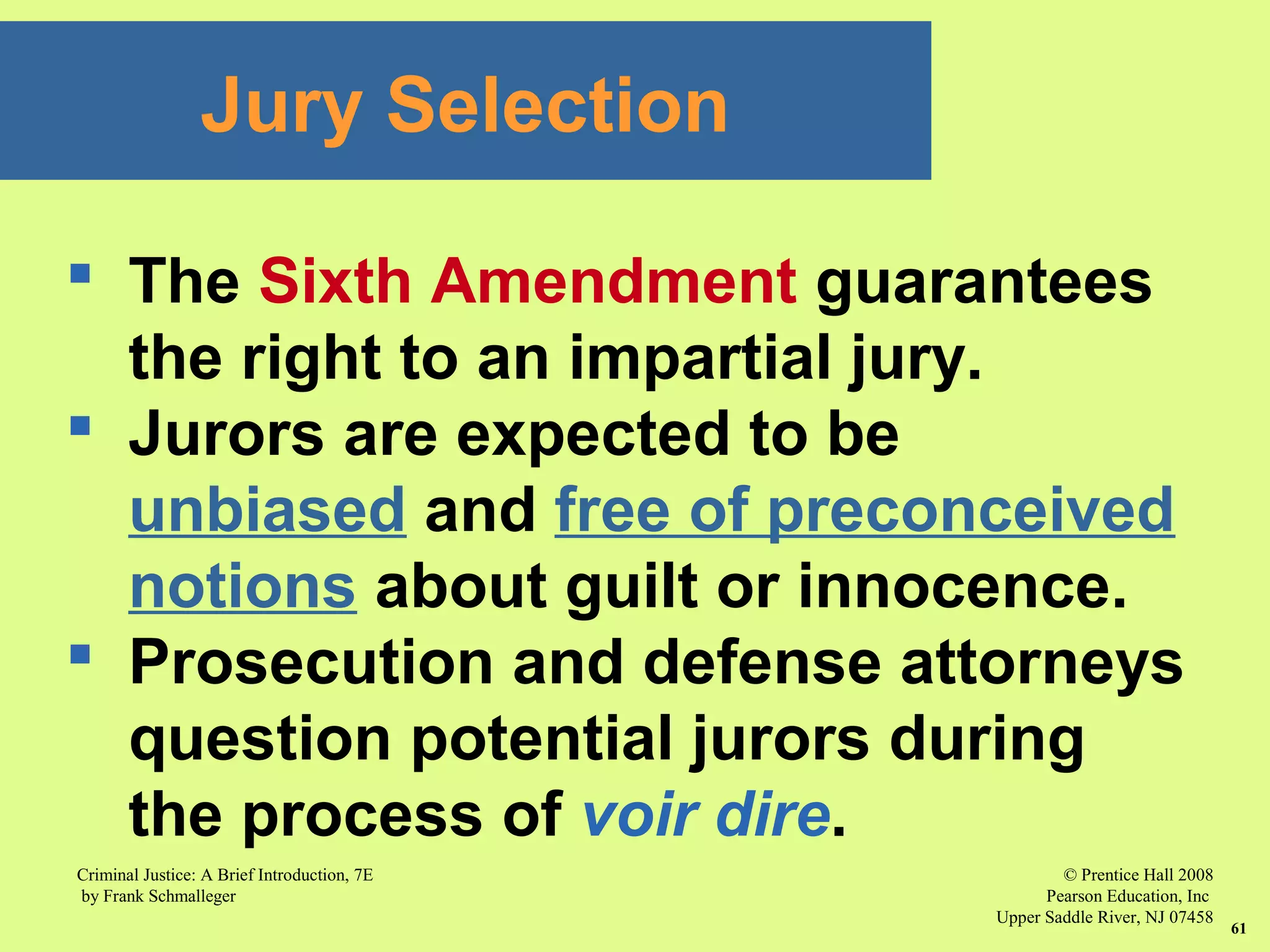 © Prentice Hall 2008
Pearson Education, Inc
Upper Saddle River, NJ 07458
Criminal Justice: A Brief Introduction, 7E
by Frank Schmalleger
61
 The Sixth Amendment guarantees
the right to an impartial jury.
 Jurors are expected to be
unbiased and free of preconceived
notions about guilt or innocence.
 Prosecution and defense attorneys
question potential jurors during
the process of voir dire.
Jury Selection
 