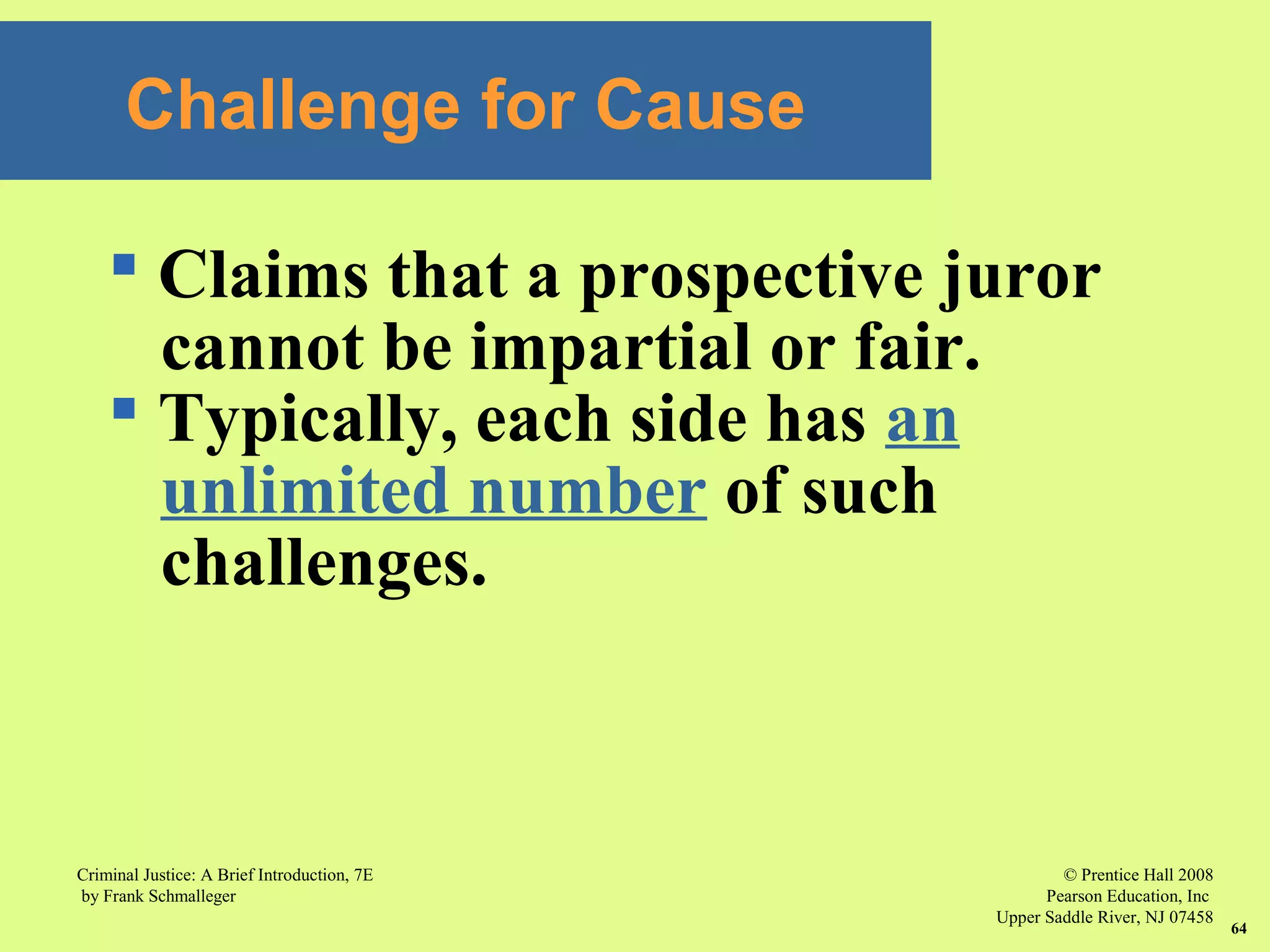 © Prentice Hall 2008
Pearson Education, Inc
Upper Saddle River, NJ 07458
Criminal Justice: A Brief Introduction, 7E
by Frank Schmalleger
64
Challenge for Cause
 Claims that a prospective juror
cannot be impartial or fair.
 Typically, each side has an
unlimited number of such
challenges.
 