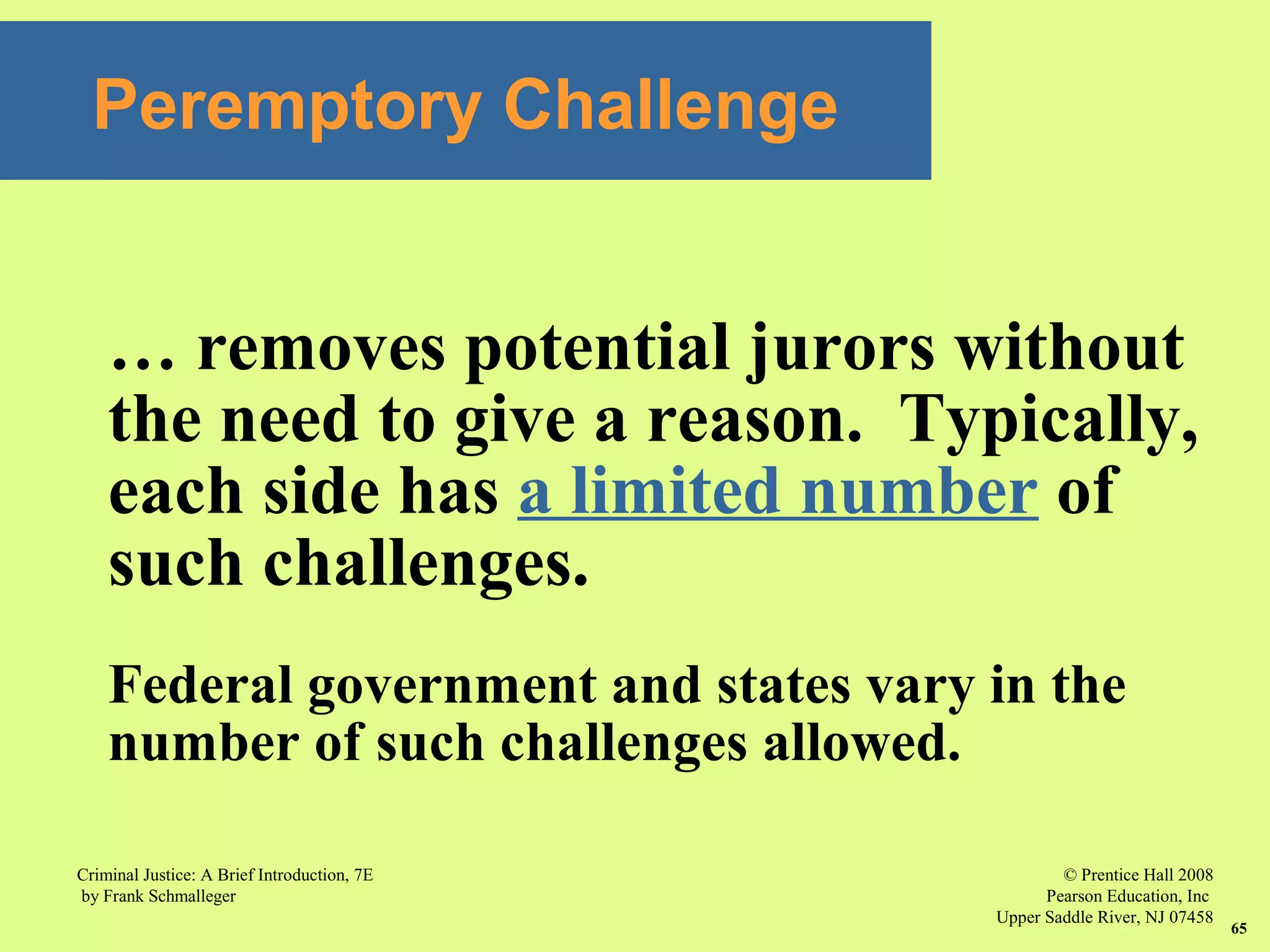 © Prentice Hall 2008
Pearson Education, Inc
Upper Saddle River, NJ 07458
Criminal Justice: A Brief Introduction, 7E
by Frank Schmalleger
65
Peremptory Challenge
… removes potential jurors without
the need to give a reason. Typically,
each side has a limited number of
such challenges.
Federal government and states vary in the
number of such challenges allowed.
 