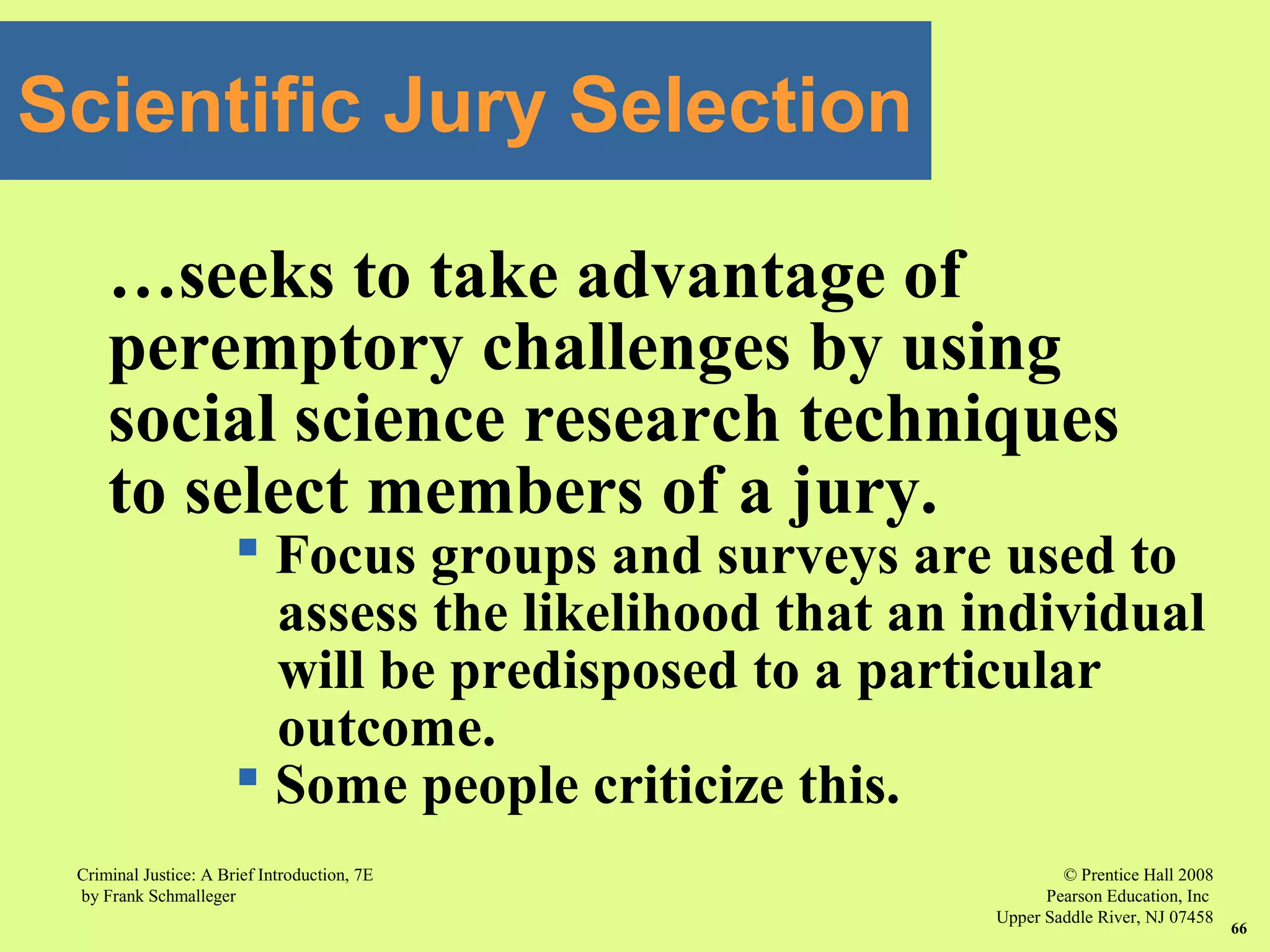 © Prentice Hall 2008
Pearson Education, Inc
Upper Saddle River, NJ 07458
Criminal Justice: A Brief Introduction, 7E
by Frank Schmalleger
66
Scientific Jury Selection
…seeks to take advantage of
peremptory challenges by using
social science research techniques
to select members of a jury.
 Focus groups and surveys are used to
assess the likelihood that an individual
will be predisposed to a particular
outcome.
 Some people criticize this.
 