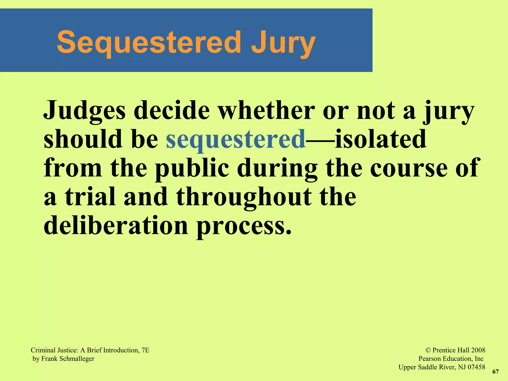 © Prentice Hall 2008
Pearson Education, Inc
Upper Saddle River, NJ 07458
Criminal Justice: A Brief Introduction, 7E
by Frank Schmalleger
67
Sequestered Jury
Judges decide whether or not a jury
should be sequestered—isolated
from the public during the course of
a trial and throughout the
deliberation process.
 
