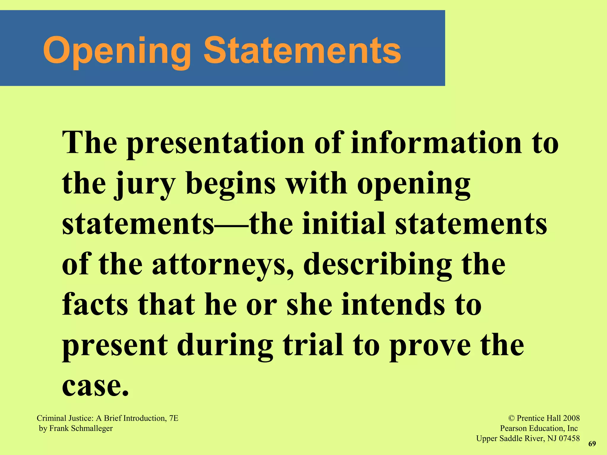 © Prentice Hall 2008
Pearson Education, Inc
Upper Saddle River, NJ 07458
Criminal Justice: A Brief Introduction, 7E
by Frank Schmalleger
69
The presentation of information to
the jury begins with opening
statements—the initial statements
of the attorneys, describing the
facts that he or she intends to
present during trial to prove the
case.
Opening Statements
 