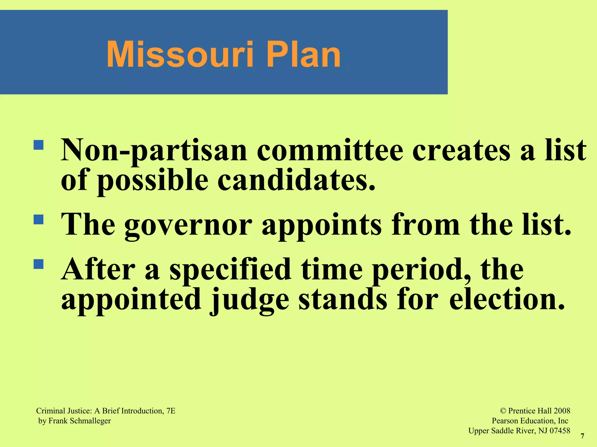 © Prentice Hall 2008
Pearson Education, Inc
Upper Saddle River, NJ 07458
Criminal Justice: A Brief Introduction, 7E
by Frank Schmalleger
7
 Non-partisan committee creates a list
of possible candidates.
 The governor appoints from the list.
 After a specified time period, the
appointed judge stands for election.
Missouri Plan
 