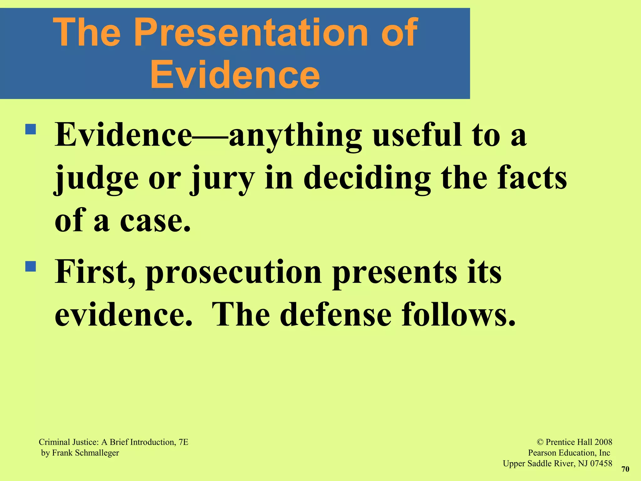 © Prentice Hall 2008
Pearson Education, Inc
Upper Saddle River, NJ 07458
Criminal Justice: A Brief Introduction, 7E
by Frank Schmalleger
70
 Evidence—anything useful to a
judge or jury in deciding the facts
of a case.
 First, prosecution presents its
evidence. The defense follows.
The Presentation of
Evidence
 