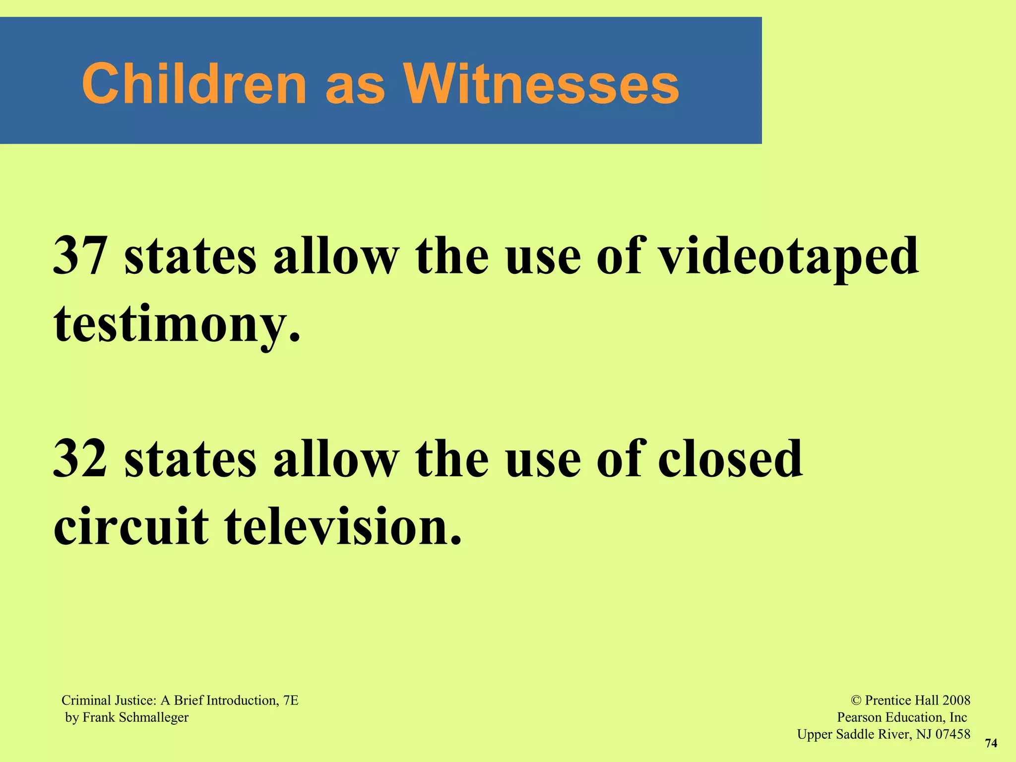 © Prentice Hall 2008
Pearson Education, Inc
Upper Saddle River, NJ 07458
Criminal Justice: A Brief Introduction, 7E
by Frank Schmalleger
74
37 states allow the use of videotaped
testimony.
32 states allow the use of closed
circuit television.
Children as Witnesses
 