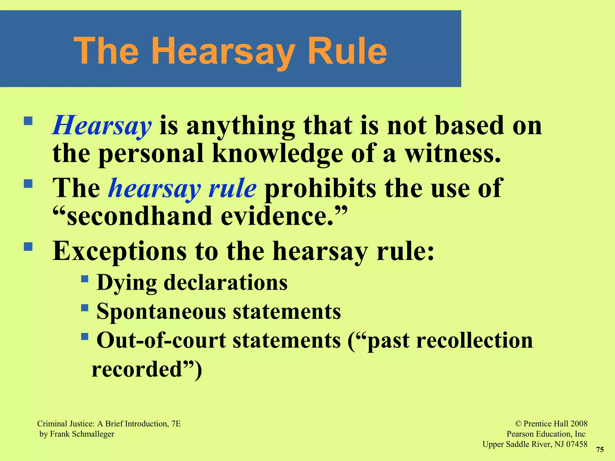 © Prentice Hall 2008
Pearson Education, Inc
Upper Saddle River, NJ 07458
Criminal Justice: A Brief Introduction, 7E
by Frank Schmalleger
75
 Hearsay is anything that is not based on
the personal knowledge of a witness.
 The hearsay rule prohibits the use of
“secondhand evidence.”
 Exceptions to the hearsay rule:
 Dying declarations
 Spontaneous statements
 Out-of-court statements (“past recollection
recorded”)
The Hearsay Rule
 