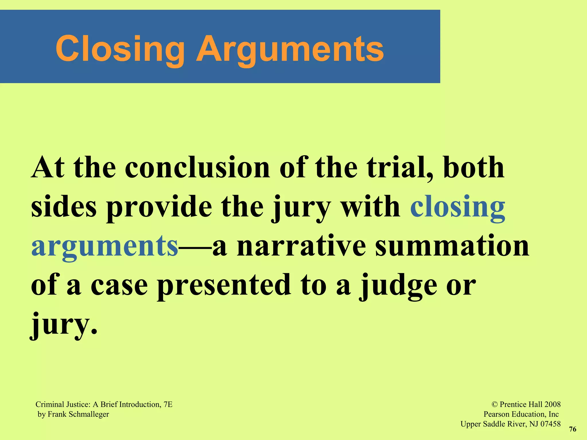 © Prentice Hall 2008
Pearson Education, Inc
Upper Saddle River, NJ 07458
Criminal Justice: A Brief Introduction, 7E
by Frank Schmalleger
76
At the conclusion of the trial, both
sides provide the jury with closing
arguments—a narrative summation
of a case presented to a judge or
jury.
Closing Arguments
 
