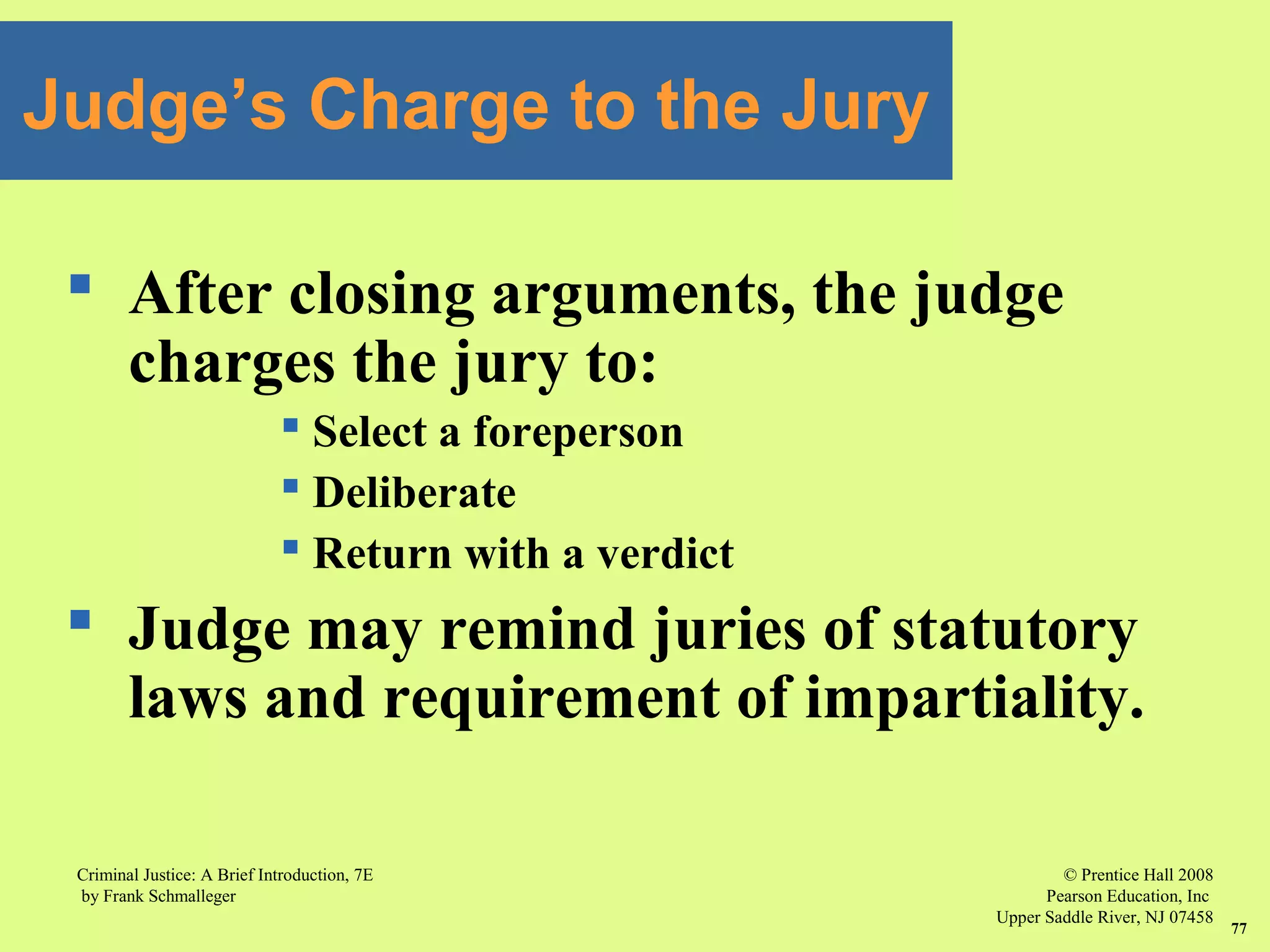 © Prentice Hall 2008
Pearson Education, Inc
Upper Saddle River, NJ 07458
Criminal Justice: A Brief Introduction, 7E
by Frank Schmalleger
77
 After closing arguments, the judge
charges the jury to:
 Select a foreperson
 Deliberate
 Return with a verdict
 Judge may remind juries of statutory
laws and requirement of impartiality.
Judge’s Charge to the Jury
 