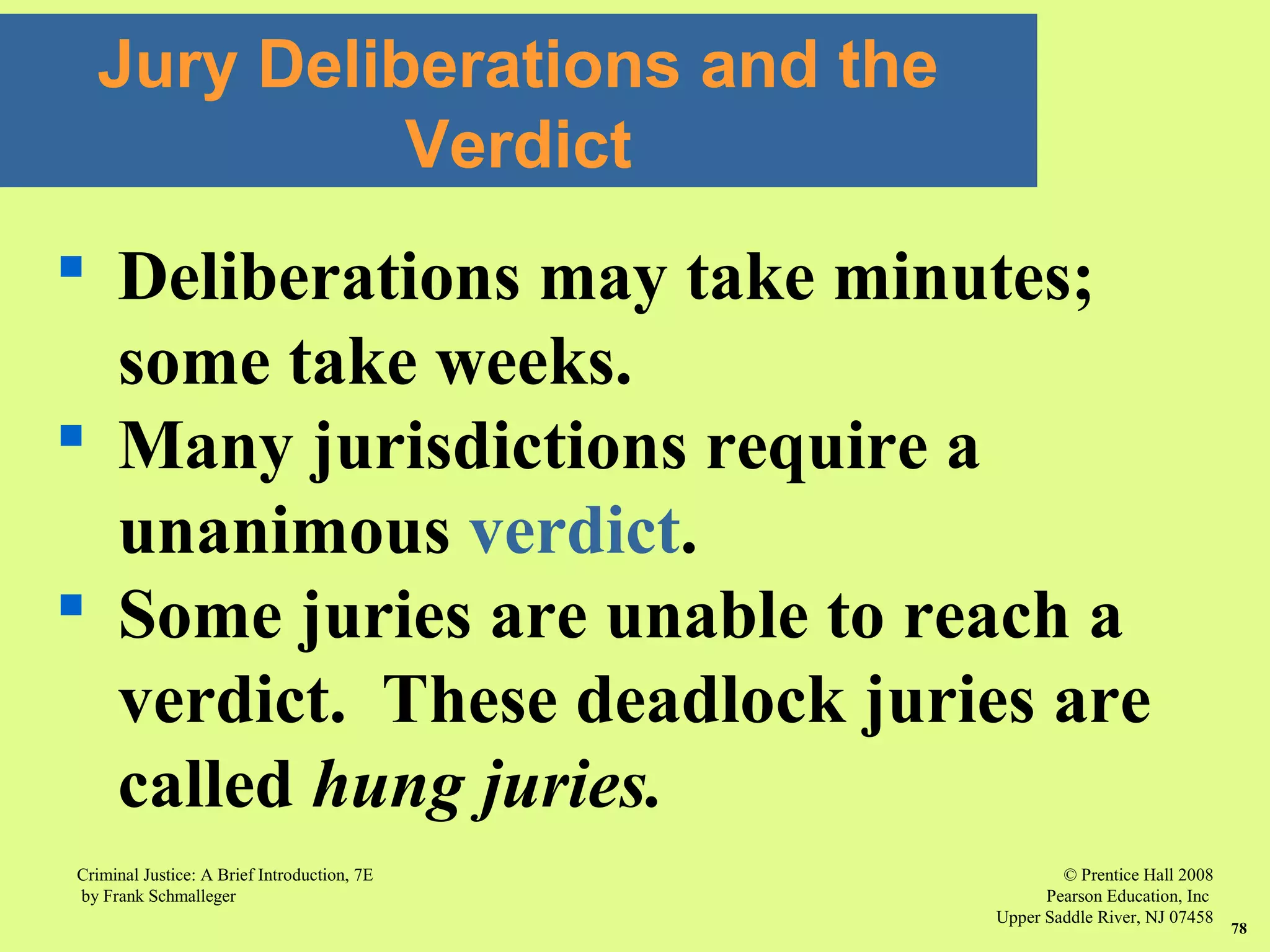 © Prentice Hall 2008
Pearson Education, Inc
Upper Saddle River, NJ 07458
Criminal Justice: A Brief Introduction, 7E
by Frank Schmalleger
78
 Deliberations may take minutes;
some take weeks.
 Many jurisdictions require a
unanimous verdict.
 Some juries are unable to reach a
verdict. These deadlock juries are
called hung juries.
Jury Deliberations and the
Verdict
 