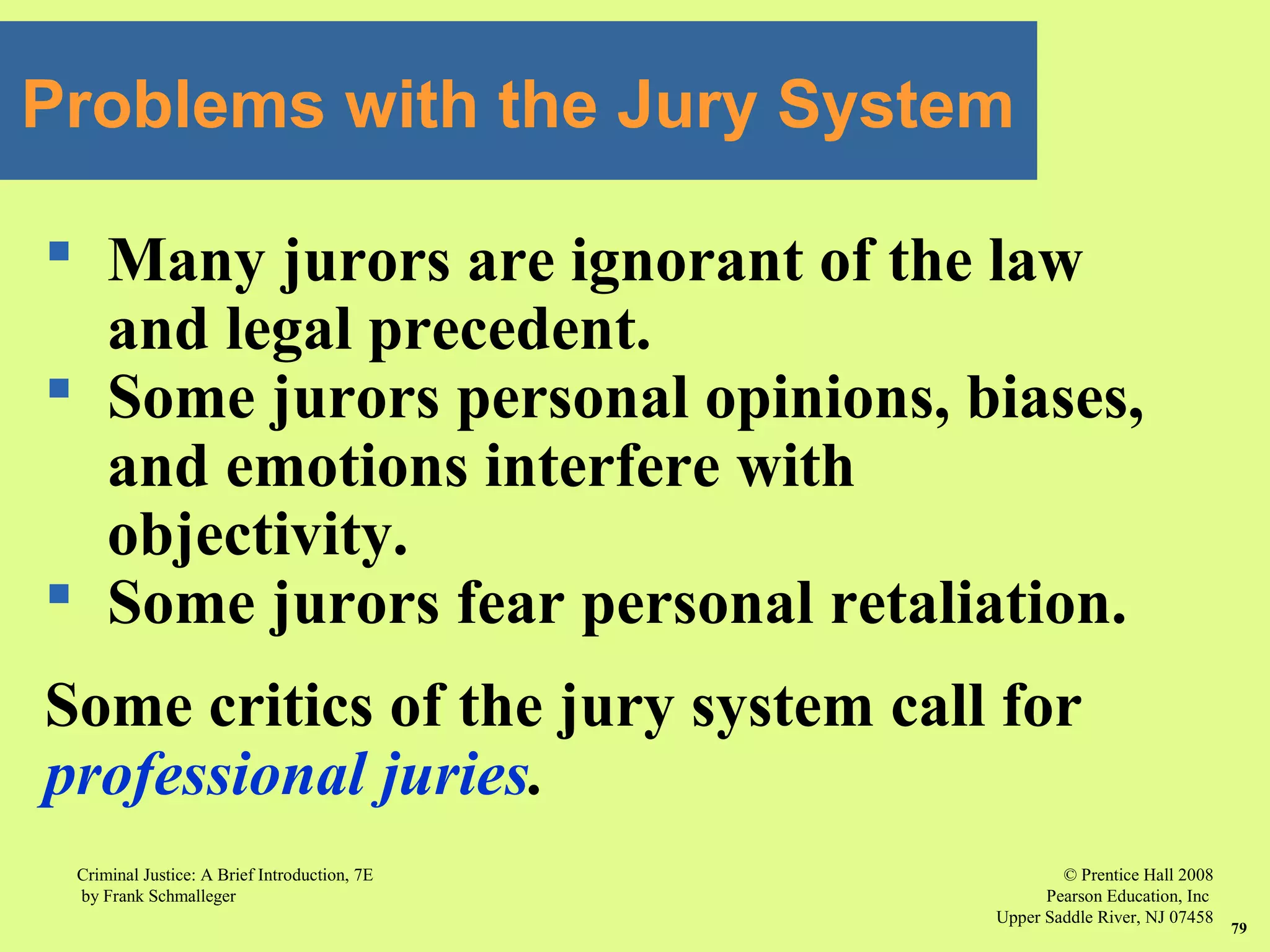 © Prentice Hall 2008
Pearson Education, Inc
Upper Saddle River, NJ 07458
Criminal Justice: A Brief Introduction, 7E
by Frank Schmalleger
79
 Many jurors are ignorant of the law
and legal precedent.
 Some jurors personal opinions, biases,
and emotions interfere with
objectivity.
 Some jurors fear personal retaliation.
Some critics of the jury system call for
professional juries.
Problems with the Jury System
 