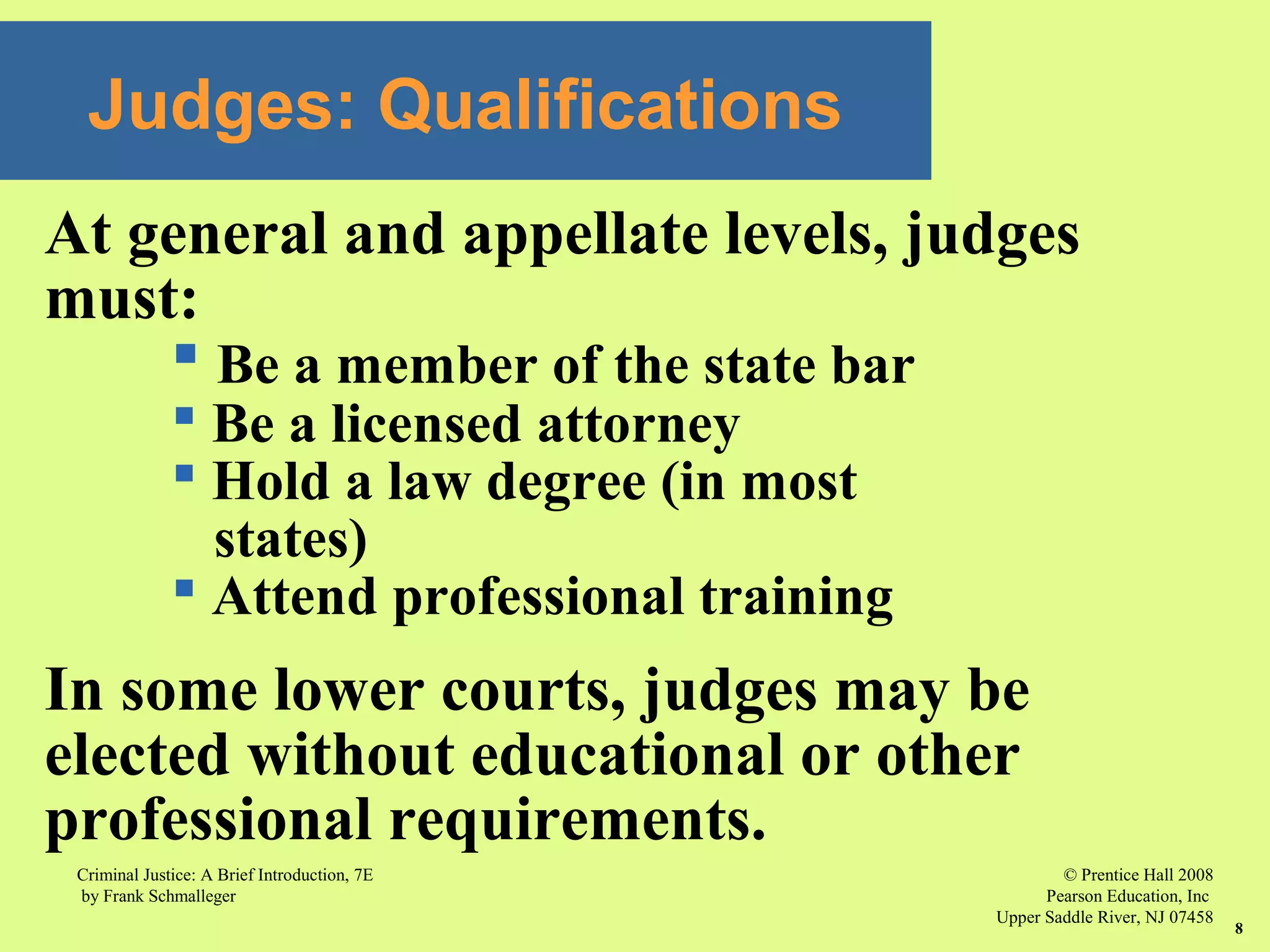 © Prentice Hall 2008
Pearson Education, Inc
Upper Saddle River, NJ 07458
Criminal Justice: A Brief Introduction, 7E
by Frank Schmalleger
8
Judges: Qualifications
At general and appellate levels, judges
must:
 Be a member of the state bar
 Be a licensed attorney
 Hold a law degree (in most
states)
 Attend professional training
In some lower courts, judges may be
elected without educational or other
professional requirements.
 