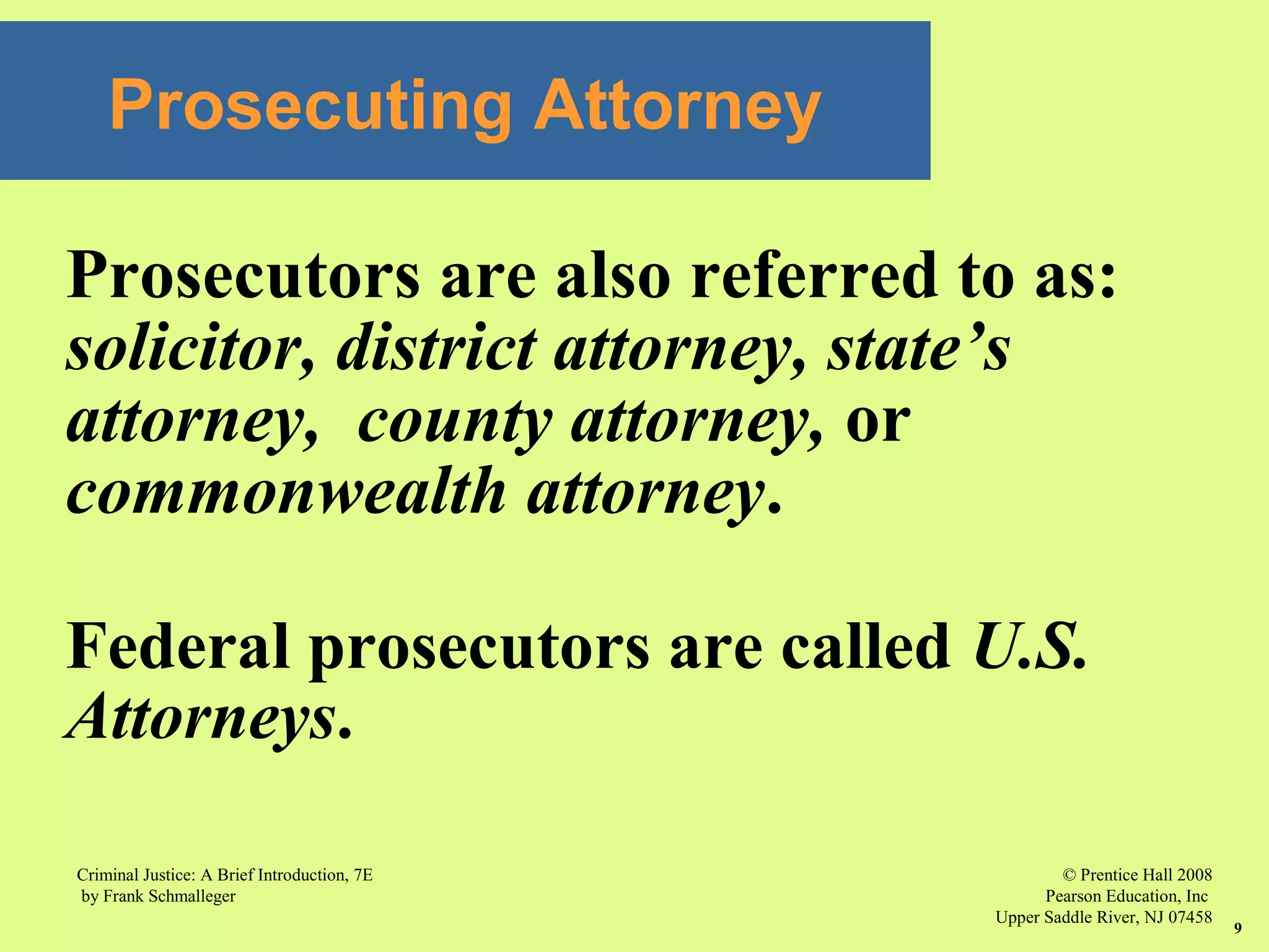© Prentice Hall 2008
Pearson Education, Inc
Upper Saddle River, NJ 07458
Criminal Justice: A Brief Introduction, 7E
by Frank Schmalleger
9
Prosecuting Attorney
Prosecutors are also referred to as:
solicitor, district attorney, state’s
attorney, county attorney, or
commonwealth attorney.
Federal prosecutors are called U.S.
Attorneys.
 