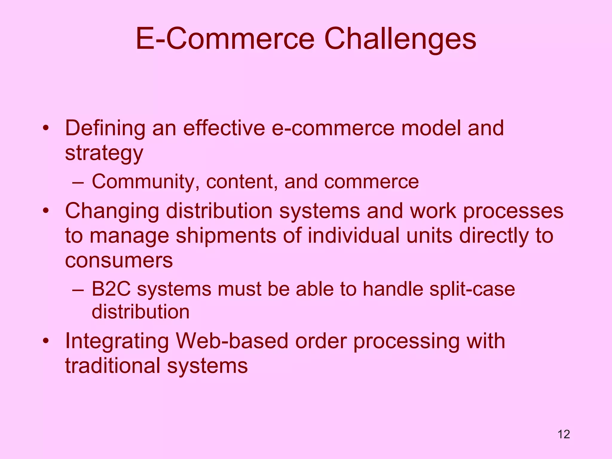 E-Commerce Challenges Defining an effective e-commerce model and strategy Community, content, and commerce Changing distribution systems and work processes to manage shipments of individual units directly to consumers B2C systems must be able to handle split-case distribution Integrating Web-based order processing with traditional systems 