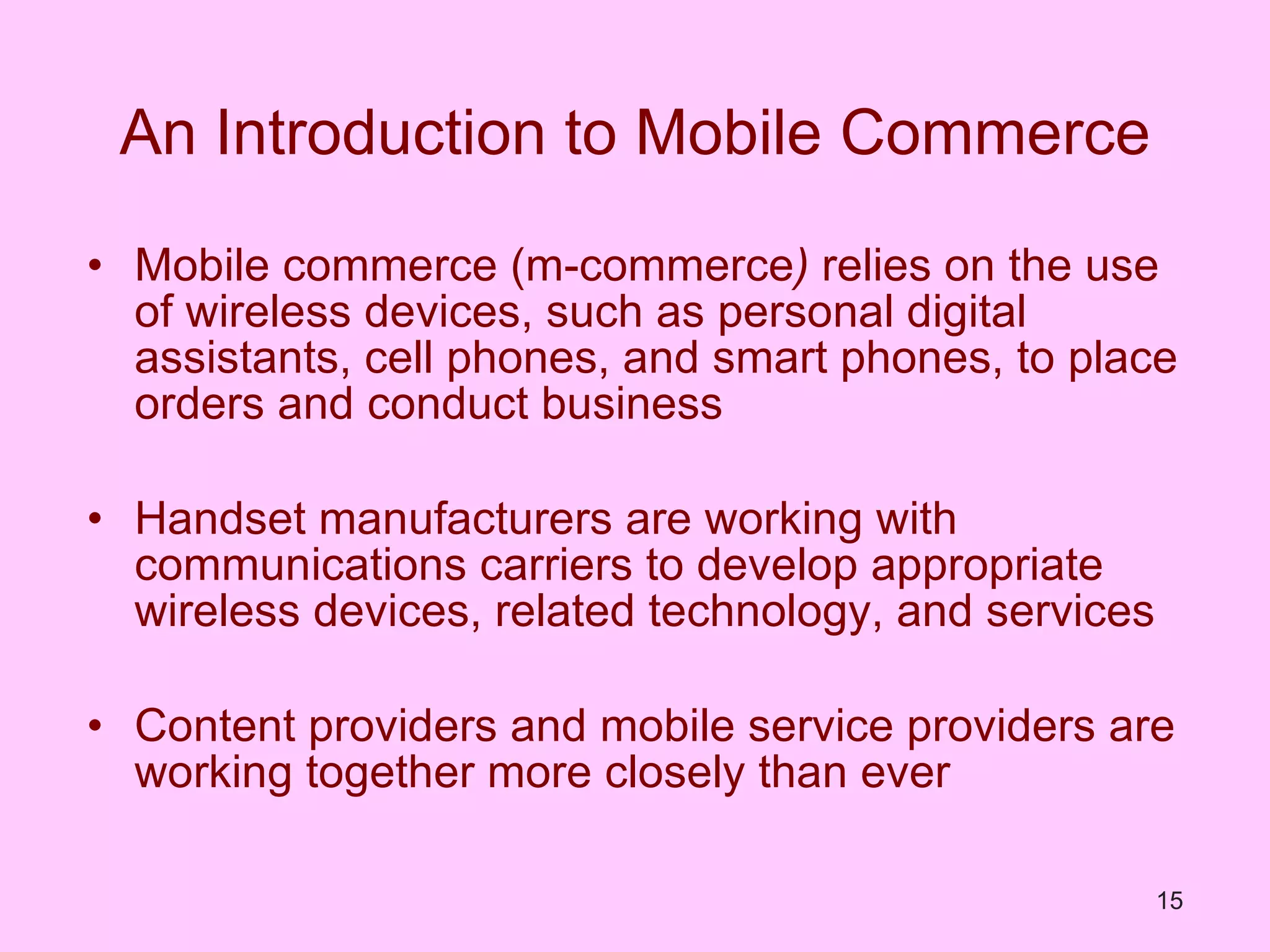 An Introduction to Mobile Commerce Mobile commerce (m-commerce )  relies on the use of wireless devices, such as personal digital assistants, cell phones, and smart phones, to place orders and conduct business Handset manufacturers are working with communications carriers to develop appropriate wireless devices, related technology, and services Content providers and mobile service providers are working together more closely than ever 