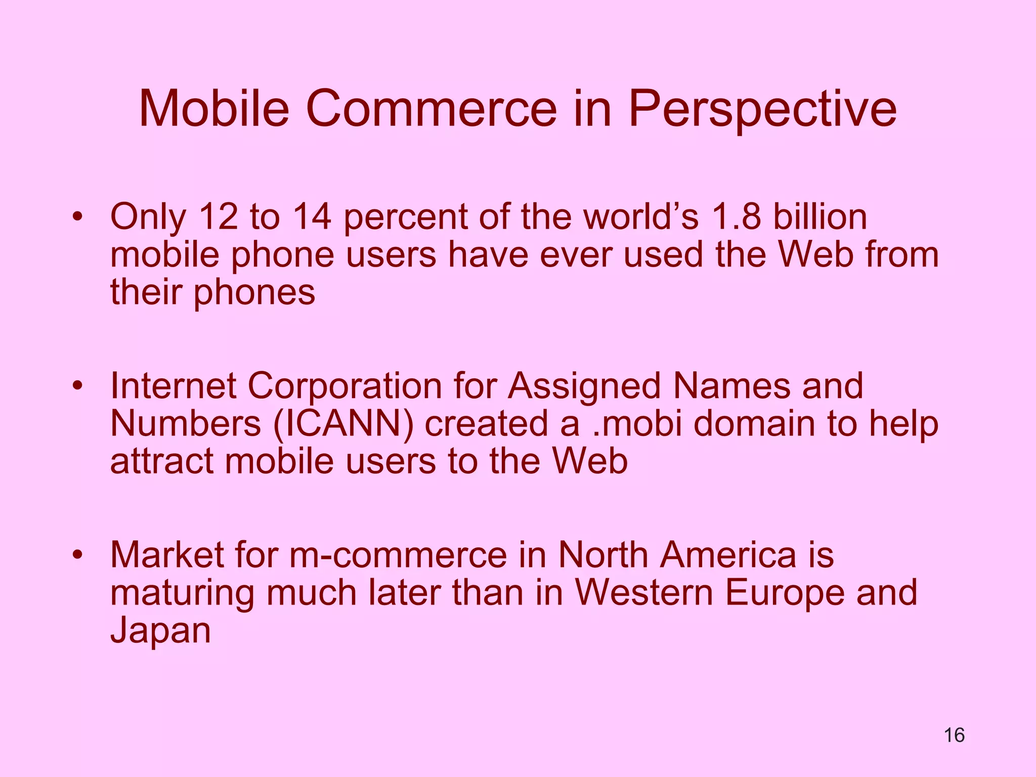 Mobile Commerce in Perspective Only 12 to 14 percent of the world’s 1.8 billion mobile phone users have ever used the Web from their phones Internet Corporation for Assigned Names and Numbers (ICANN) created a .mobi domain to help attract mobile users to the Web Market for m-commerce in North America is maturing much later than in Western Europe and Japan 