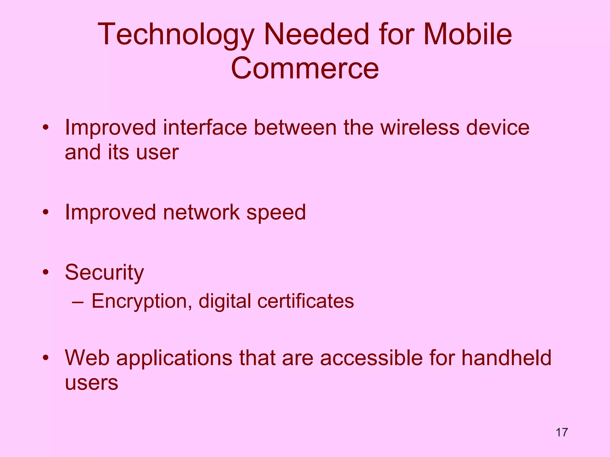 Technology Needed for Mobile Commerce Improved interface between the wireless device and its user Improved network speed Security Encryption, digital certificates Web applications that are accessible for handheld users 