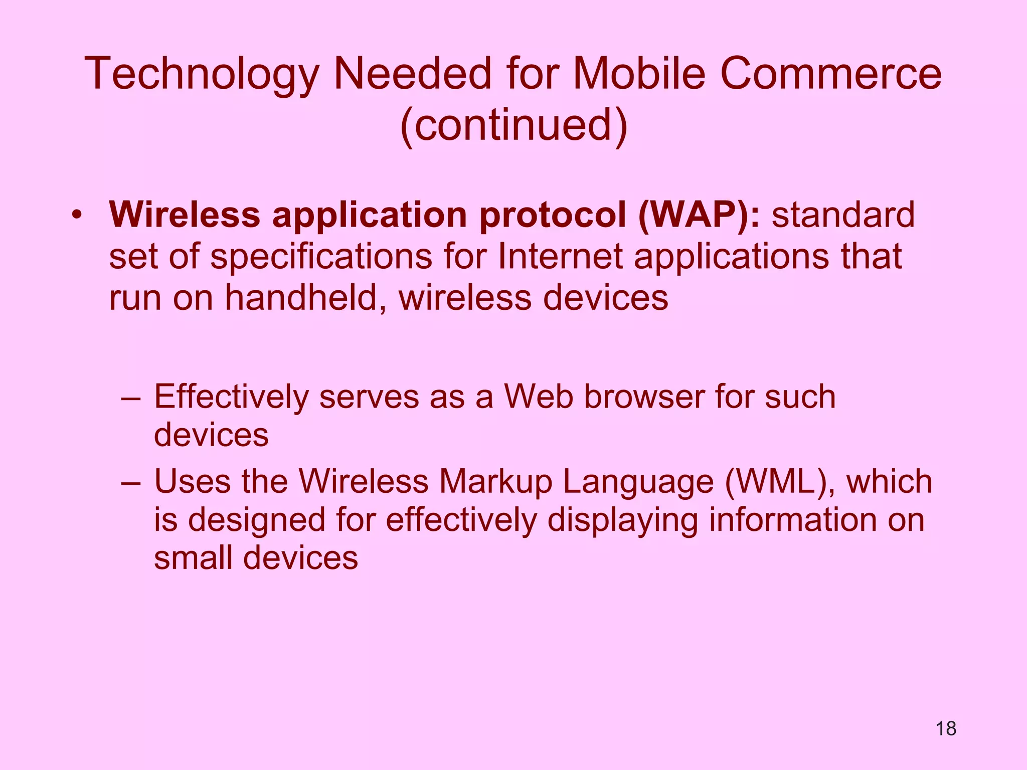 Technology Needed for Mobile Commerce (continued) Wireless application protocol (WAP):  standard set of specifications for Internet applications that run on handheld, wireless devices Effectively serves as a Web browser for such devices Uses the Wireless Markup Language (WML), which is designed for effectively displaying information on small devices 