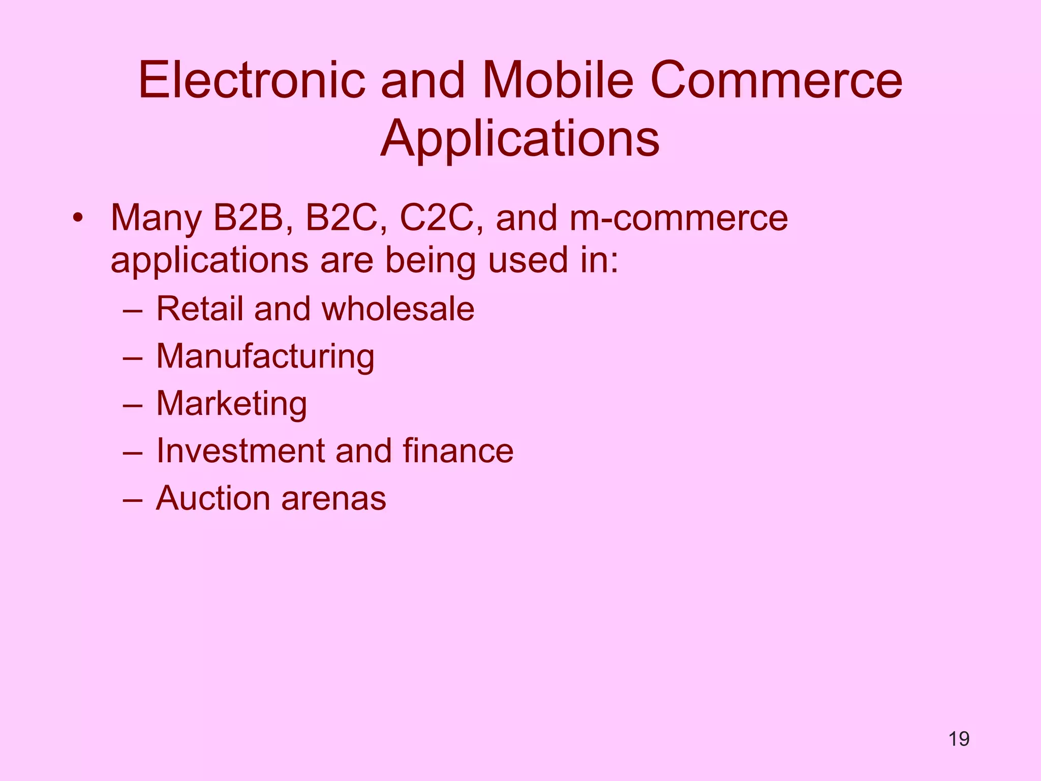 Electronic and Mobile Commerce Applications Many B2B, B2C, C2C, and m-commerce applications are being used in: Retail and wholesale Manufacturing Marketing Investment and finance Auction arenas 
