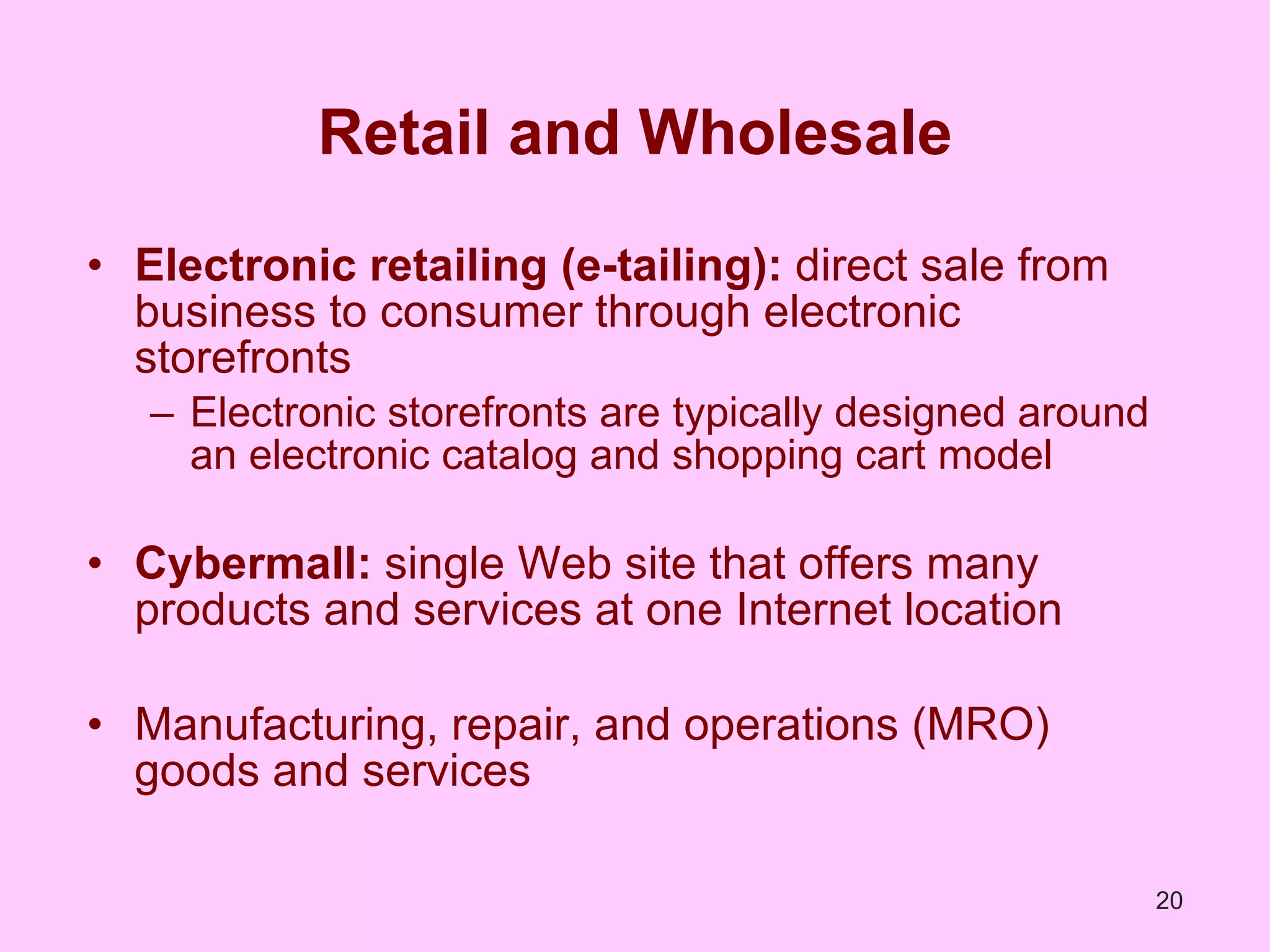 Retail and Wholesale Electronic retailing (e-tailing):  direct sale from business to consumer through electronic storefronts Electronic storefronts are typically designed around an electronic catalog and shopping cart model Cybermall:  single Web site that offers many products and services at one Internet location Manufacturing, repair, and operations (MRO) goods and services 
