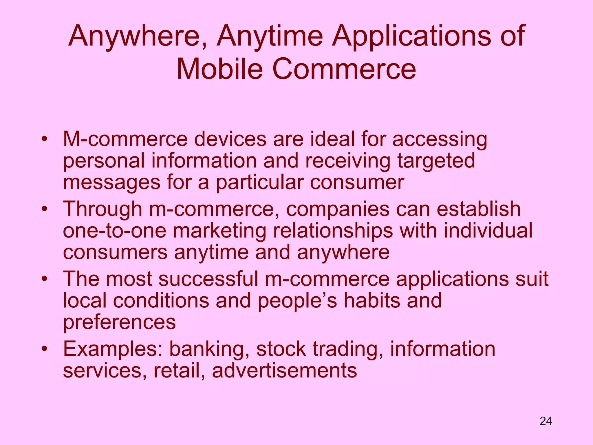 Anywhere, Anytime Applications of Mobile Commerce M-commerce devices are ideal for accessing personal information and receiving targeted messages for a particular consumer Through m-commerce, companies can establish one-to-one marketing relationships with individual consumers anytime and anywhere The most successful m-commerce applications suit local conditions and people’s habits and preferences Examples: banking, stock trading, information services, retail, advertisements 